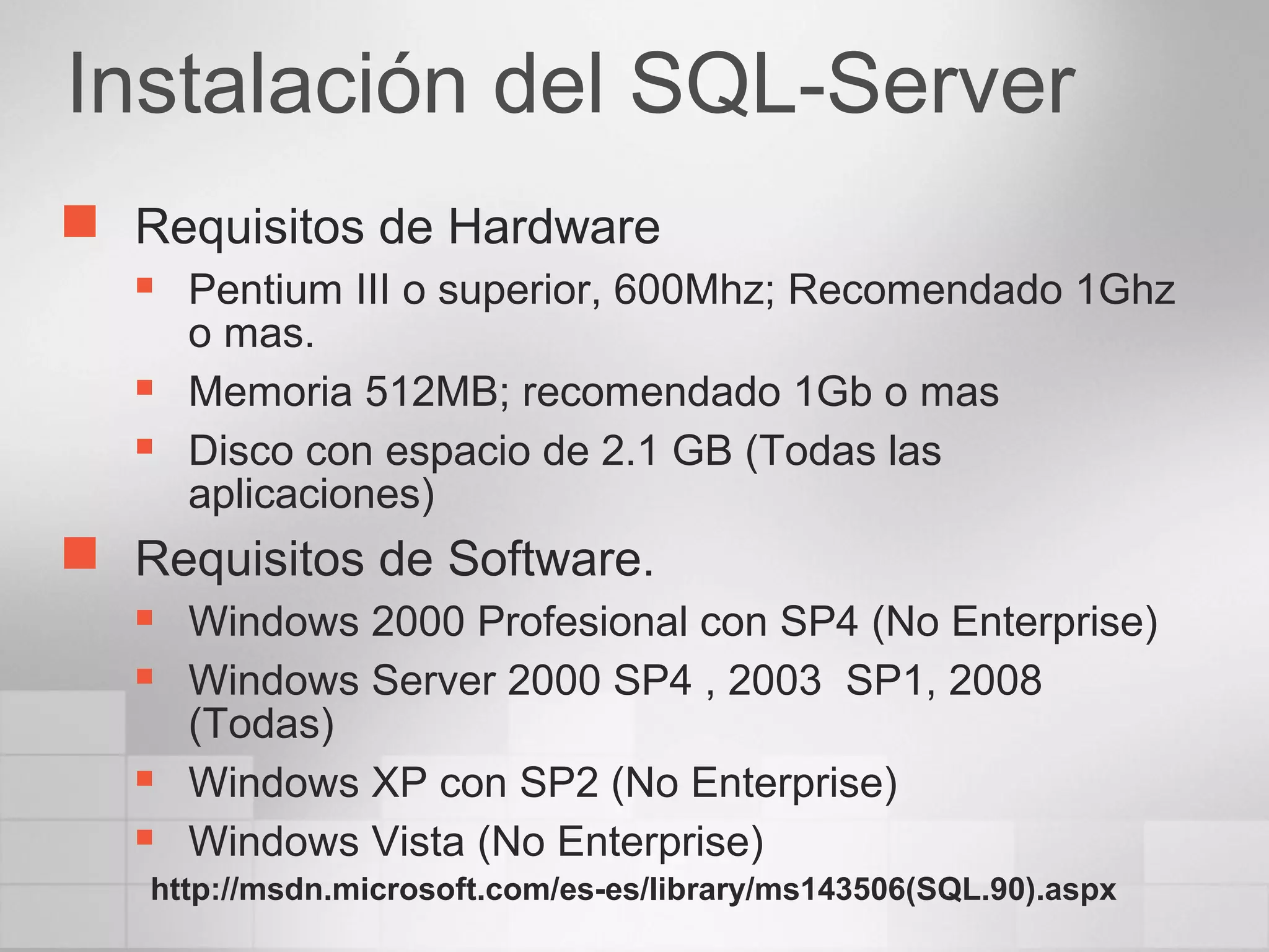 Instalación del SQL-Server
 Requisitos de Hardware
 Pentium III o superior, 600Mhz; Recomendado 1Ghz
o mas.
 Memoria 512MB; recomendado 1Gb o mas
 Disco con espacio de 2.1 GB (Todas las
aplicaciones)
 Requisitos de Software.
 Windows 2000 Profesional con SP4 (No Enterprise)
 Windows Server 2000 SP4 , 2003 SP1, 2008
(Todas)
 Windows XP con SP2 (No Enterprise)
 Windows Vista (No Enterprise)
http://msdn.microsoft.com/es-es/library/ms143506(SQL.90).aspx
 