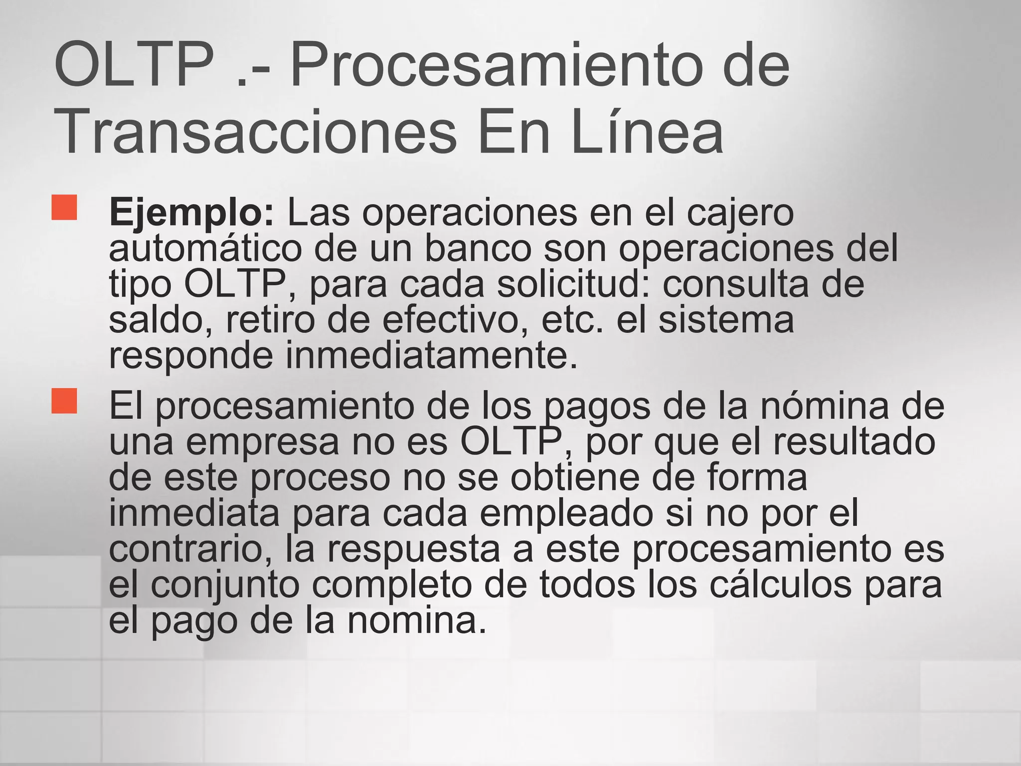 OLTP .- Procesamiento de
Transacciones En Línea
 Ejemplo: Las operaciones en el cajero
automático de un banco son operaciones del
tipo OLTP, para cada solicitud: consulta de
saldo, retiro de efectivo, etc. el sistema
responde inmediatamente.
 El procesamiento de los pagos de la nómina de
una empresa no es OLTP, por que el resultado
de este proceso no se obtiene de forma
inmediata para cada empleado si no por el
contrario, la respuesta a este procesamiento es
el conjunto completo de todos los cálculos para
el pago de la nomina.
 