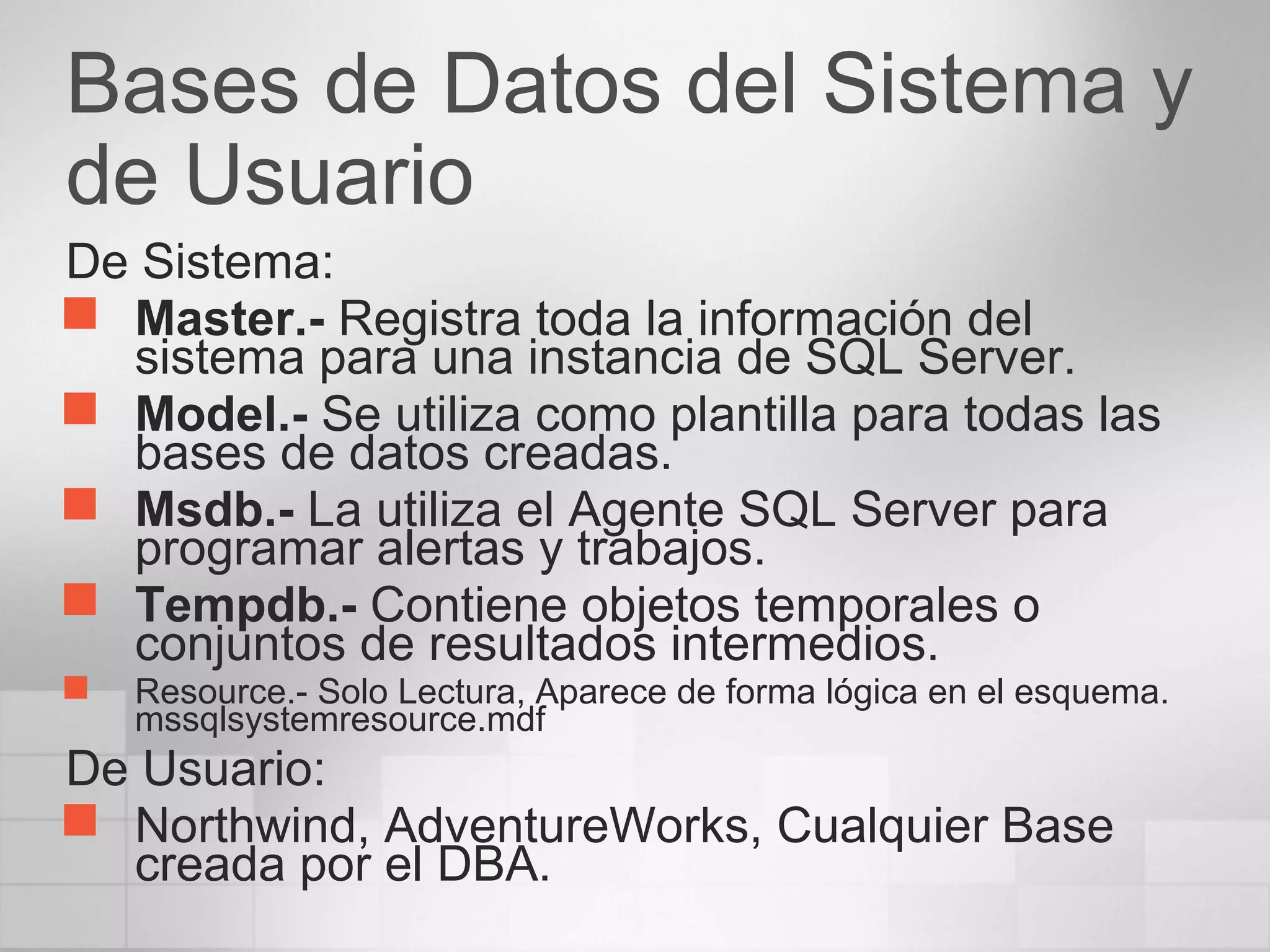 Bases de Datos del Sistema y
de Usuario
De Sistema:
 Master.- Registra toda la información del
sistema para una instancia de SQL Server.
 Model.- Se utiliza como plantilla para todas las
bases de datos creadas.
 Msdb.- La utiliza el Agente SQL Server para
programar alertas y trabajos.
 Tempdb.- Contiene objetos temporales o
conjuntos de resultados intermedios.
 Resource.- Solo Lectura, Aparece de forma lógica en el esquema.
mssqlsystemresource.mdf
De Usuario:
 Northwind, AdventureWorks, Cualquier Base
creada por el DBA.
 
