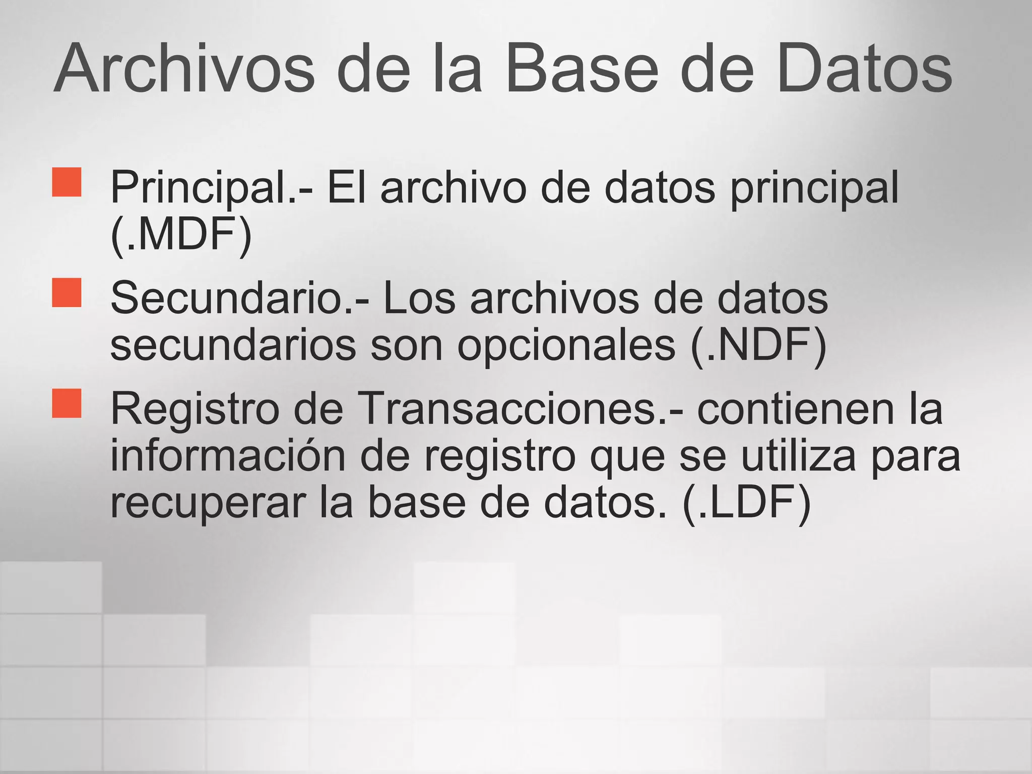 Archivos de la Base de Datos
 Principal.- El archivo de datos principal
(.MDF)
 Secundario.- Los archivos de datos
secundarios son opcionales (.NDF)
 Registro de Transacciones.- contienen la
información de registro que se utiliza para
recuperar la base de datos. (.LDF)
 