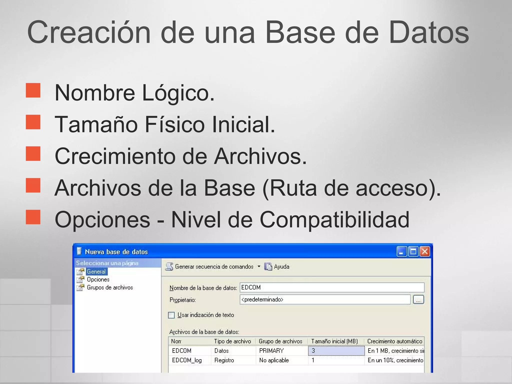 Creación de una Base de Datos
 Nombre Lógico.
 Tamaño Físico Inicial.
 Crecimiento de Archivos.
 Archivos de la Base (Ruta de acceso).
 Opciones - Nivel de Compatibilidad
 