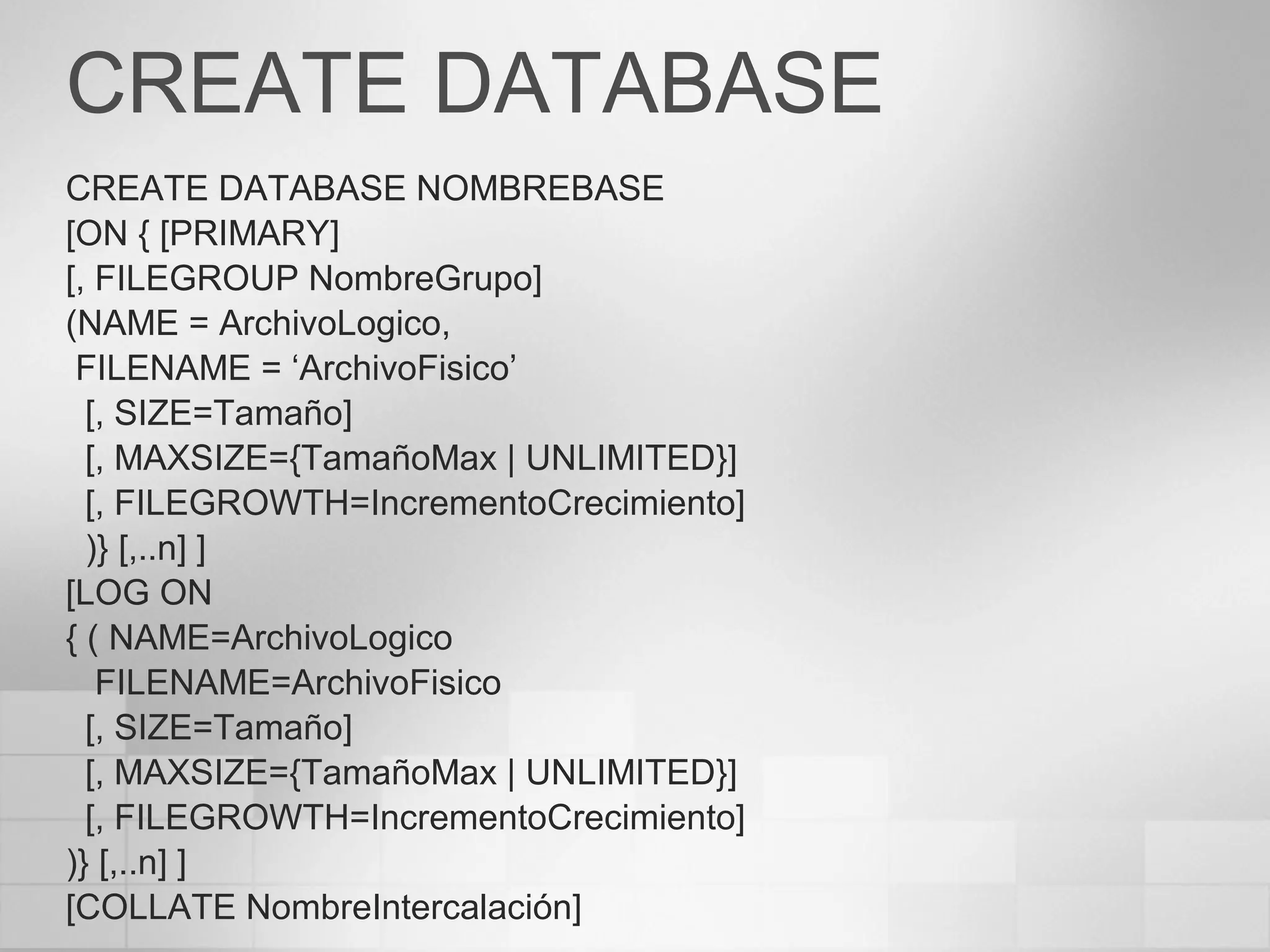 CREATE DATABASE
CREATE DATABASE NOMBREBASE
[ON { [PRIMARY]
[, FILEGROUP NombreGrupo]
(NAME = ArchivoLogico,
FILENAME = ‘ArchivoFisico’
[, SIZE=Tamaño]
[, MAXSIZE={TamañoMax | UNLIMITED}]
[, FILEGROWTH=IncrementoCrecimiento]
)} [,..n] ]
[LOG ON
{ ( NAME=ArchivoLogico
FILENAME=ArchivoFisico
[, SIZE=Tamaño]
[, MAXSIZE={TamañoMax | UNLIMITED}]
[, FILEGROWTH=IncrementoCrecimiento]
)} [,..n] ]
[COLLATE NombreIntercalación]
 