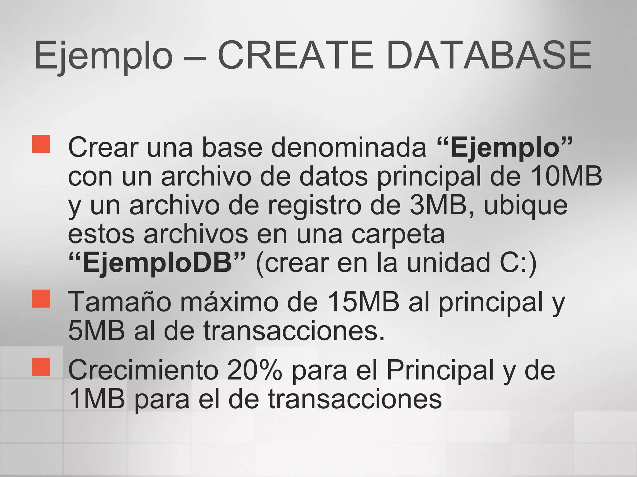 Ejemplo – CREATE DATABASE
 Crear una base denominada “Ejemplo”
con un archivo de datos principal de 10MB
y un archivo de registro de 3MB, ubique
estos archivos en una carpeta
“EjemploDB” (crear en la unidad C:)
 Tamaño máximo de 15MB al principal y
5MB al de transacciones.
 Crecimiento 20% para el Principal y de
1MB para el de transacciones
 