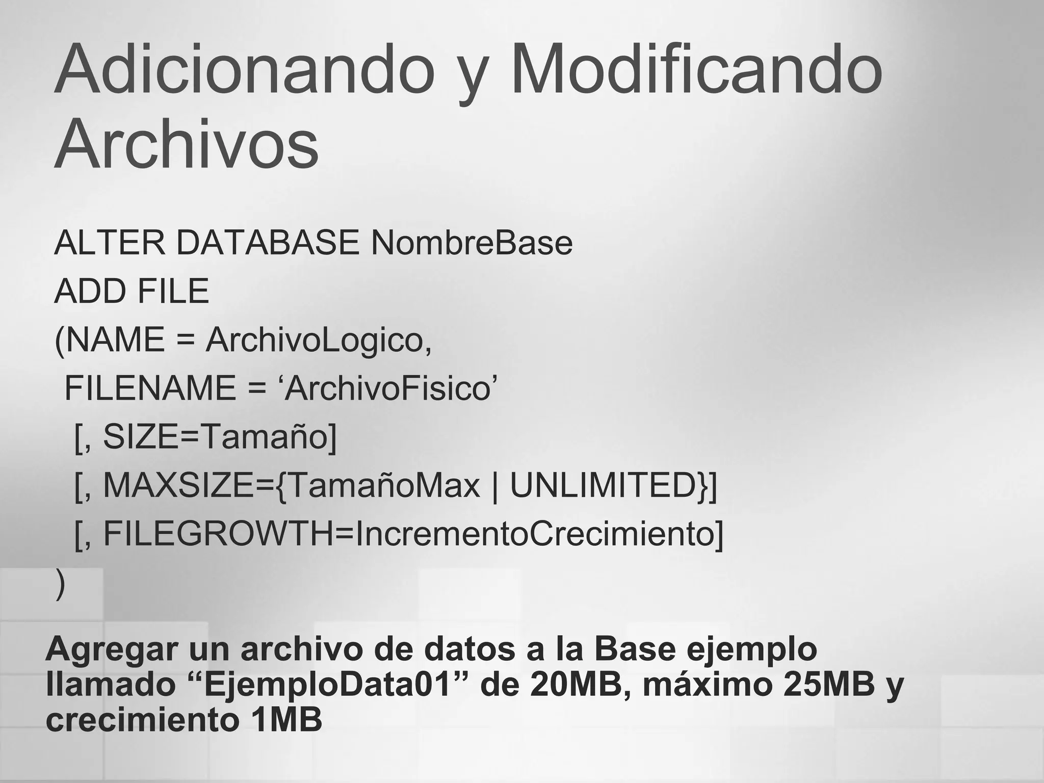 Adicionando y Modificando
Archivos
ALTER DATABASE NombreBase
ADD FILE
(NAME = ArchivoLogico,
FILENAME = ‘ArchivoFisico’
[, SIZE=Tamaño]
[, MAXSIZE={TamañoMax | UNLIMITED}]
[, FILEGROWTH=IncrementoCrecimiento]
)
Agregar un archivo de datos a la Base ejemplo
llamado “EjemploData01” de 20MB, máximo 25MB y
crecimiento 1MB
 