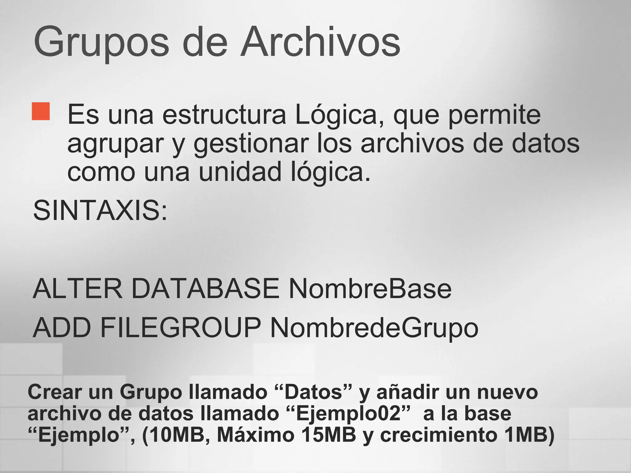 Grupos de Archivos
 Es una estructura Lógica, que permite
agrupar y gestionar los archivos de datos
como una unidad lógica.
SINTAXIS:
ALTER DATABASE NombreBase
ADD FILEGROUP NombredeGrupo
Crear un Grupo llamado “Datos” y añadir un nuevo
archivo de datos llamado “Ejemplo02” a la base
“Ejemplo”, (10MB, Máximo 15MB y crecimiento 1MB)
 