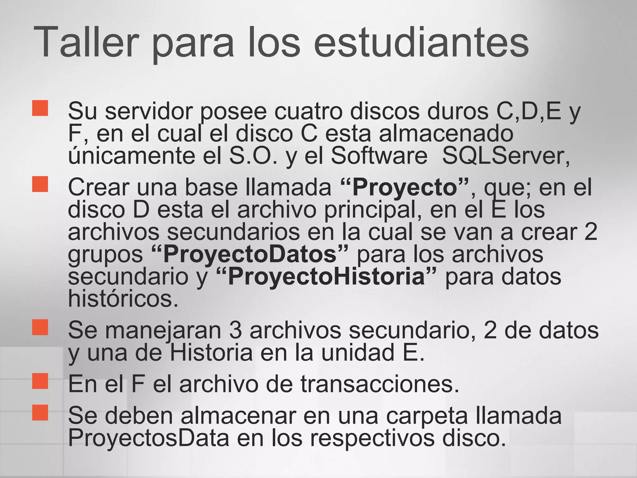 Taller para los estudiantes
 Su servidor posee cuatro discos duros C,D,E y
F, en el cual el disco C esta almacenado
únicamente el S.O. y el Software SQLServer,
 Crear una base llamada “Proyecto”, que; en el
disco D esta el archivo principal, en el E los
archivos secundarios en la cual se van a crear 2
grupos “ProyectoDatos” para los archivos
secundario y “ProyectoHistoria” para datos
históricos.
 Se manejaran 3 archivos secundario, 2 de datos
y una de Historia en la unidad E.
 En el F el archivo de transacciones.
 Se deben almacenar en una carpeta llamada
ProyectosData en los respectivos disco.
 