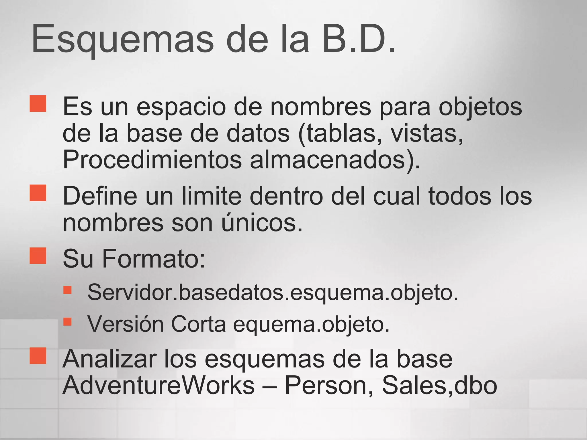 Esquemas de la B.D.
 Es un espacio de nombres para objetos
de la base de datos (tablas, vistas,
Procedimientos almacenados).
 Define un limite dentro del cual todos los
nombres son únicos.
 Su Formato:
 Servidor.basedatos.esquema.objeto.
 Versión Corta equema.objeto.
 Analizar los esquemas de la base
AdventureWorks – Person, Sales,dbo
 