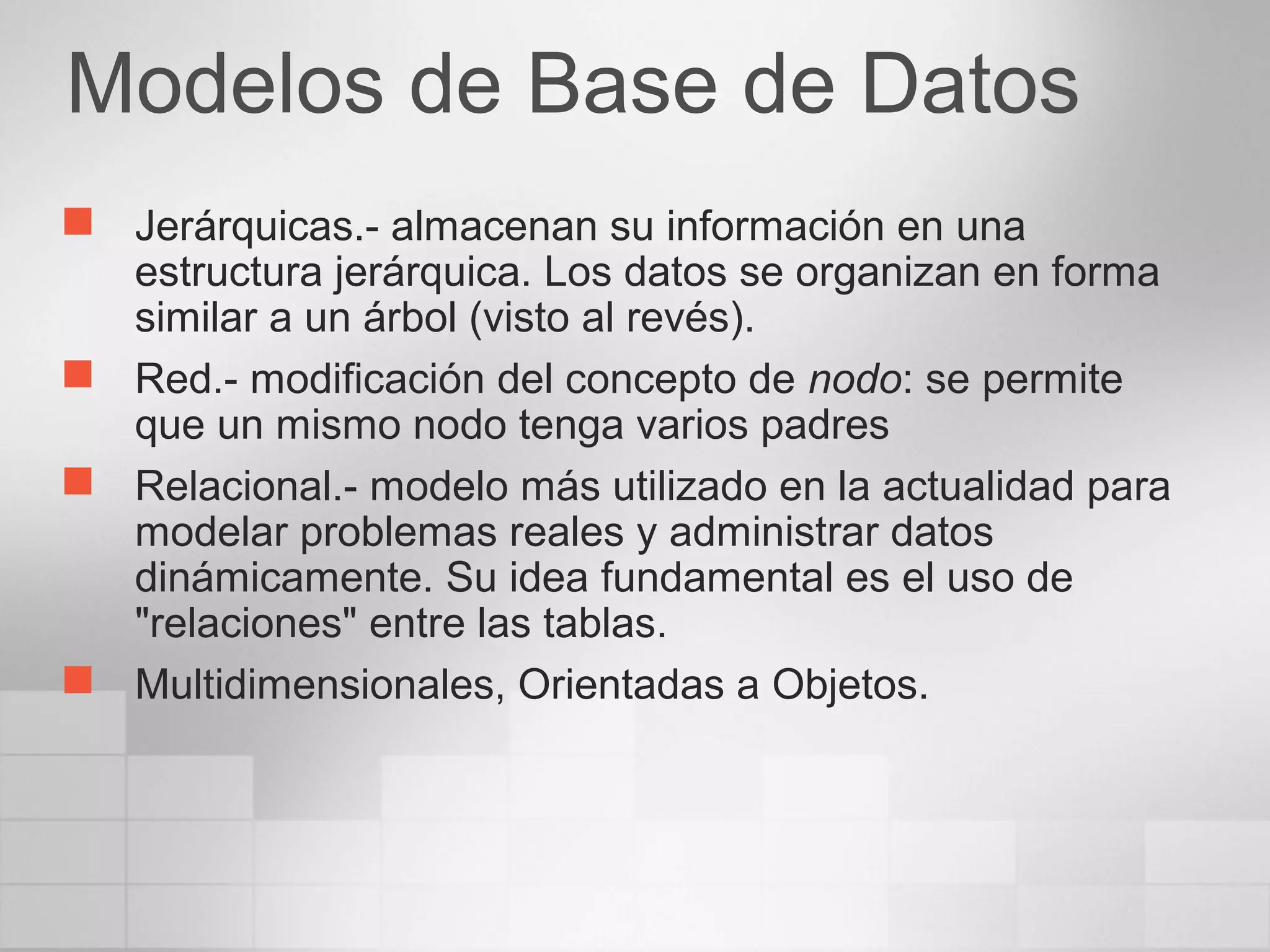 Modelos de Base de Datos
 Jerárquicas.- almacenan su información en una
estructura jerárquica. Los datos se organizan en forma
similar a un árbol (visto al revés).
 Red.- modificación del concepto de nodo: se permite
que un mismo nodo tenga varios padres
 Relacional.- modelo más utilizado en la actualidad para
modelar problemas reales y administrar datos
dinámicamente. Su idea fundamental es el uso de
"relaciones" entre las tablas.
 Multidimensionales, Orientadas a Objetos.
 