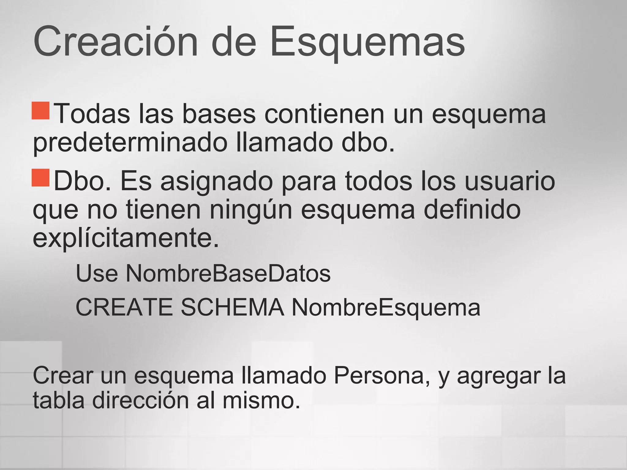 Creación de Esquemas
Todas las bases contienen un esquema
predeterminado llamado dbo.
Dbo. Es asignado para todos los usuario
que no tienen ningún esquema definido
explícitamente.
Use NombreBaseDatos
CREATE SCHEMA NombreEsquema
Crear un esquema llamado Persona, y agregar la
tabla dirección al mismo.
 