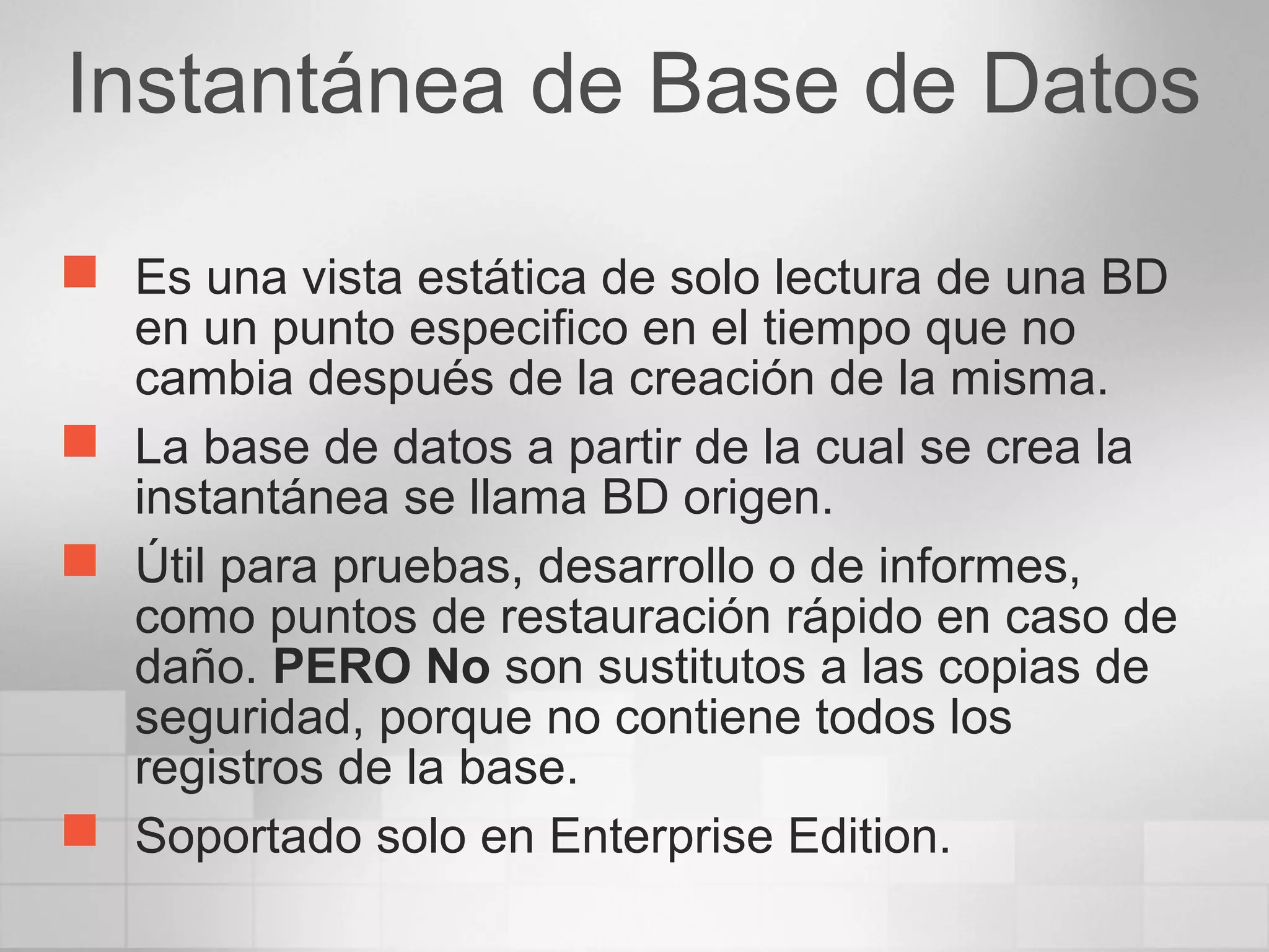 Instantánea de Base de Datos
 Es una vista estática de solo lectura de una BD
en un punto especifico en el tiempo que no
cambia después de la creación de la misma.
 La base de datos a partir de la cual se crea la
instantánea se llama BD origen.
 Útil para pruebas, desarrollo o de informes,
como puntos de restauración rápido en caso de
daño. PERO No son sustitutos a las copias de
seguridad, porque no contiene todos los
registros de la base.
 Soportado solo en Enterprise Edition.
 