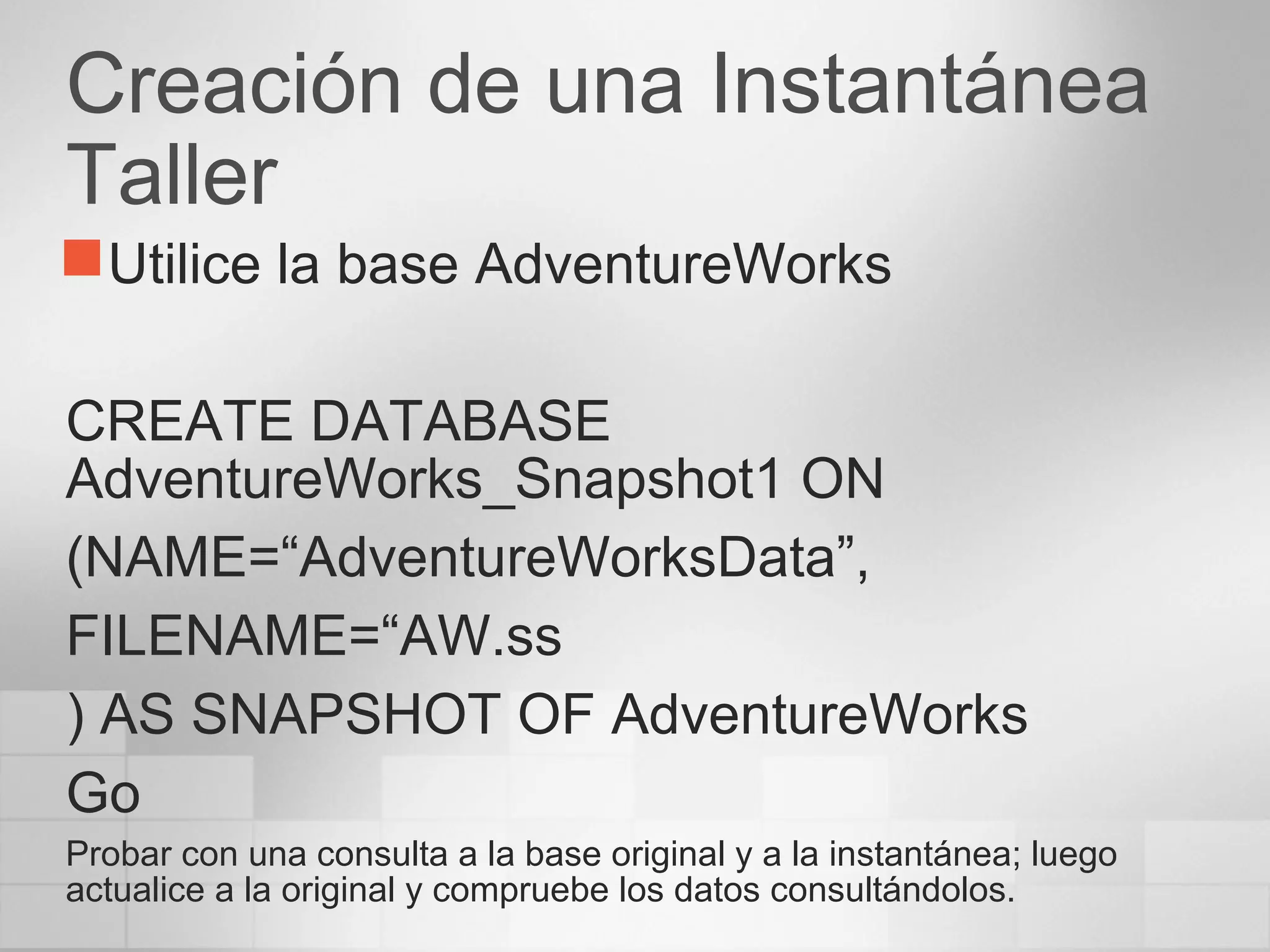 Creación de una Instantánea
Taller
Utilice la base AdventureWorks
CREATE DATABASE
AdventureWorks_Snapshot1 ON
(NAME=“AdventureWorksData”,
FILENAME=“AW.ss
) AS SNAPSHOT OF AdventureWorks
Go
Probar con una consulta a la base original y a la instantánea; luego
actualice a la original y compruebe los datos consultándolos.
 