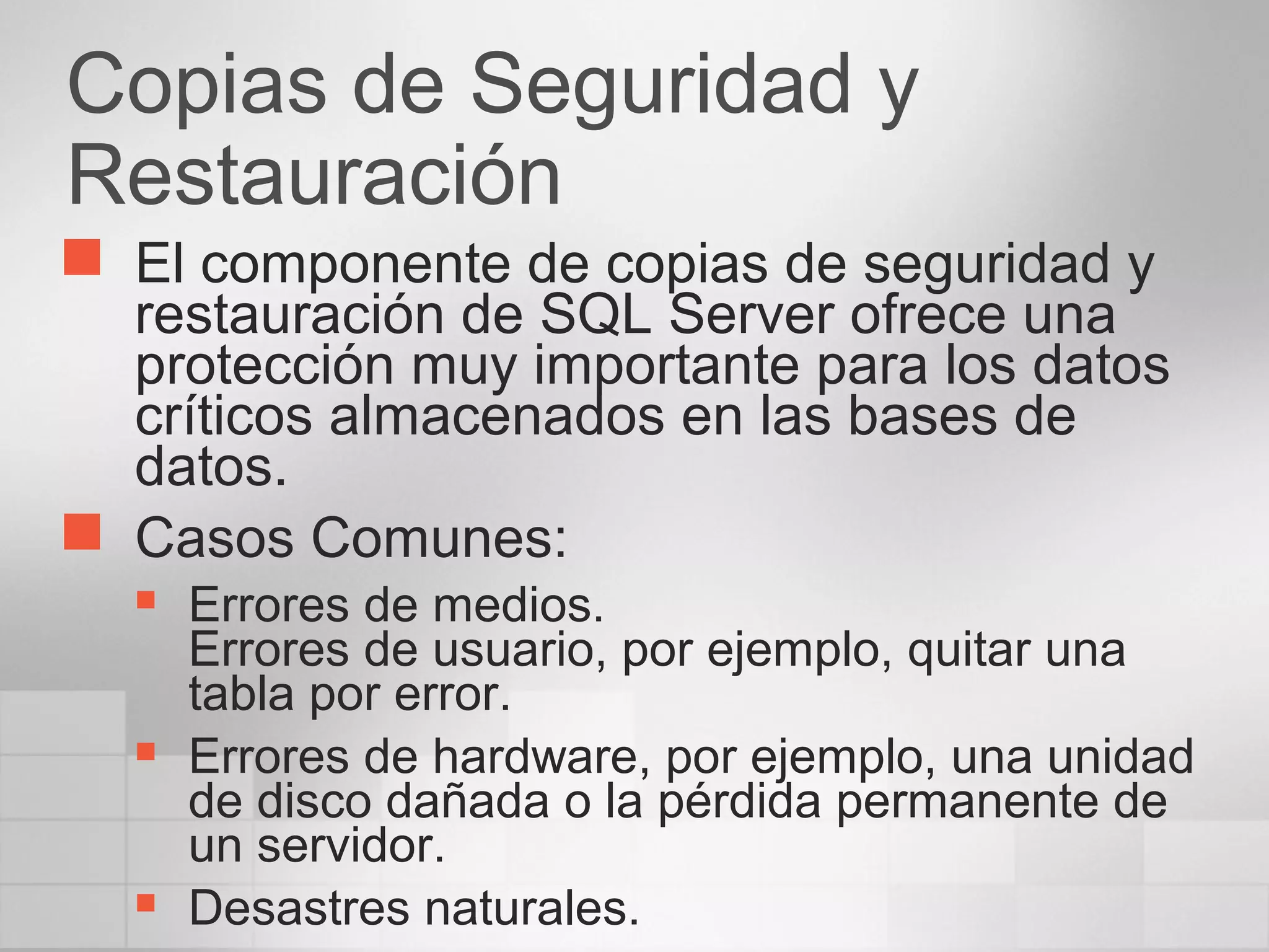 Copias de Seguridad y
Restauración
 El componente de copias de seguridad y
restauración de SQL Server ofrece una
protección muy importante para los datos
críticos almacenados en las bases de
datos.
 Casos Comunes:
 Errores de medios.
Errores de usuario, por ejemplo, quitar una
tabla por error.
 Errores de hardware, por ejemplo, una unidad
de disco dañada o la pérdida permanente de
un servidor.
 Desastres naturales.
 