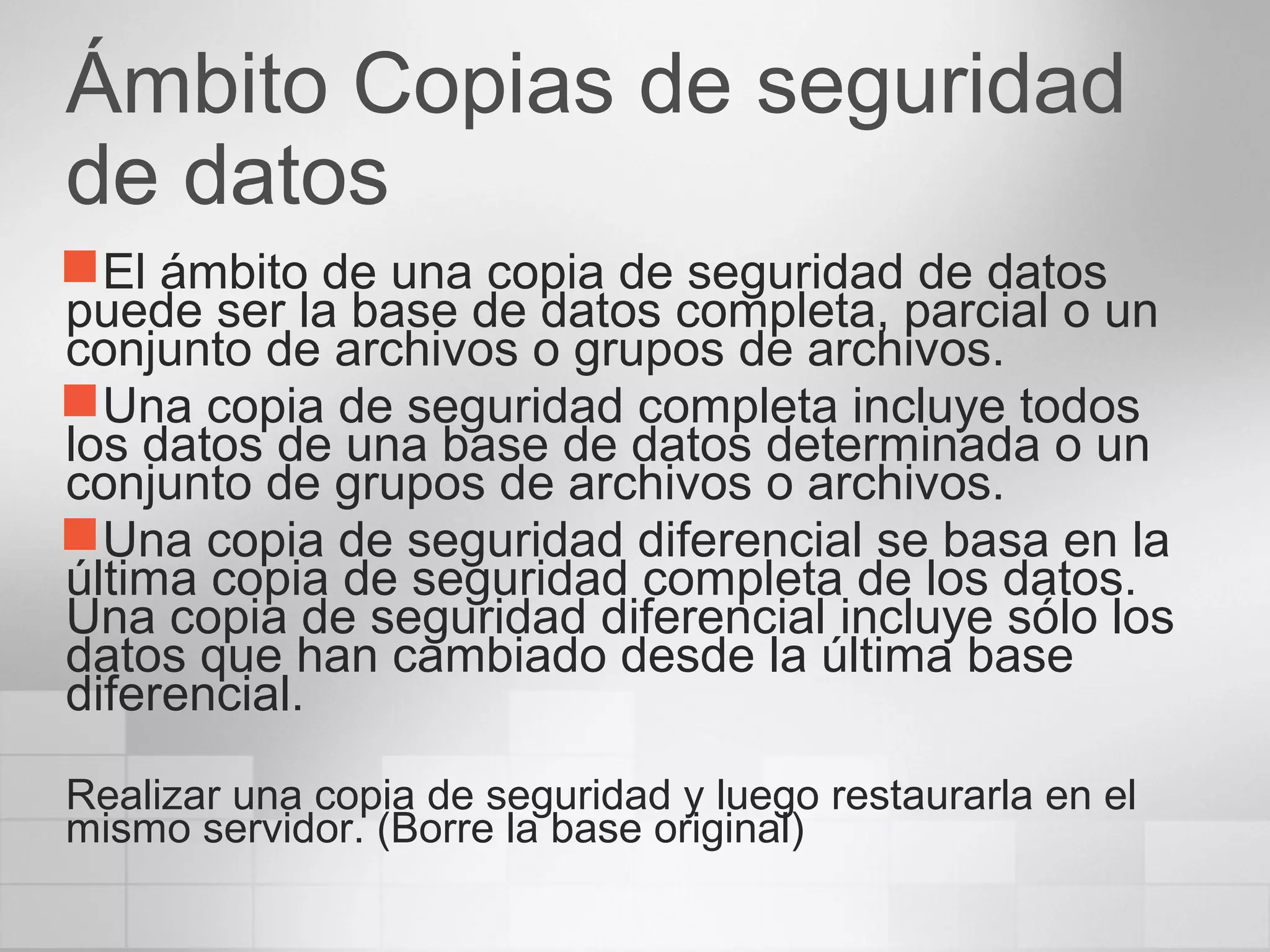 Ámbito Copias de seguridad
de datos
El ámbito de una copia de seguridad de datos
puede ser la base de datos completa, parcial o un
conjunto de archivos o grupos de archivos.
Una copia de seguridad completa incluye todos
los datos de una base de datos determinada o un
conjunto de grupos de archivos o archivos.
Una copia de seguridad diferencial se basa en la
última copia de seguridad completa de los datos.
Una copia de seguridad diferencial incluye sólo los
datos que han cambiado desde la última base
diferencial.
Realizar una copia de seguridad y luego restaurarla en el
mismo servidor. (Borre la base original)
 