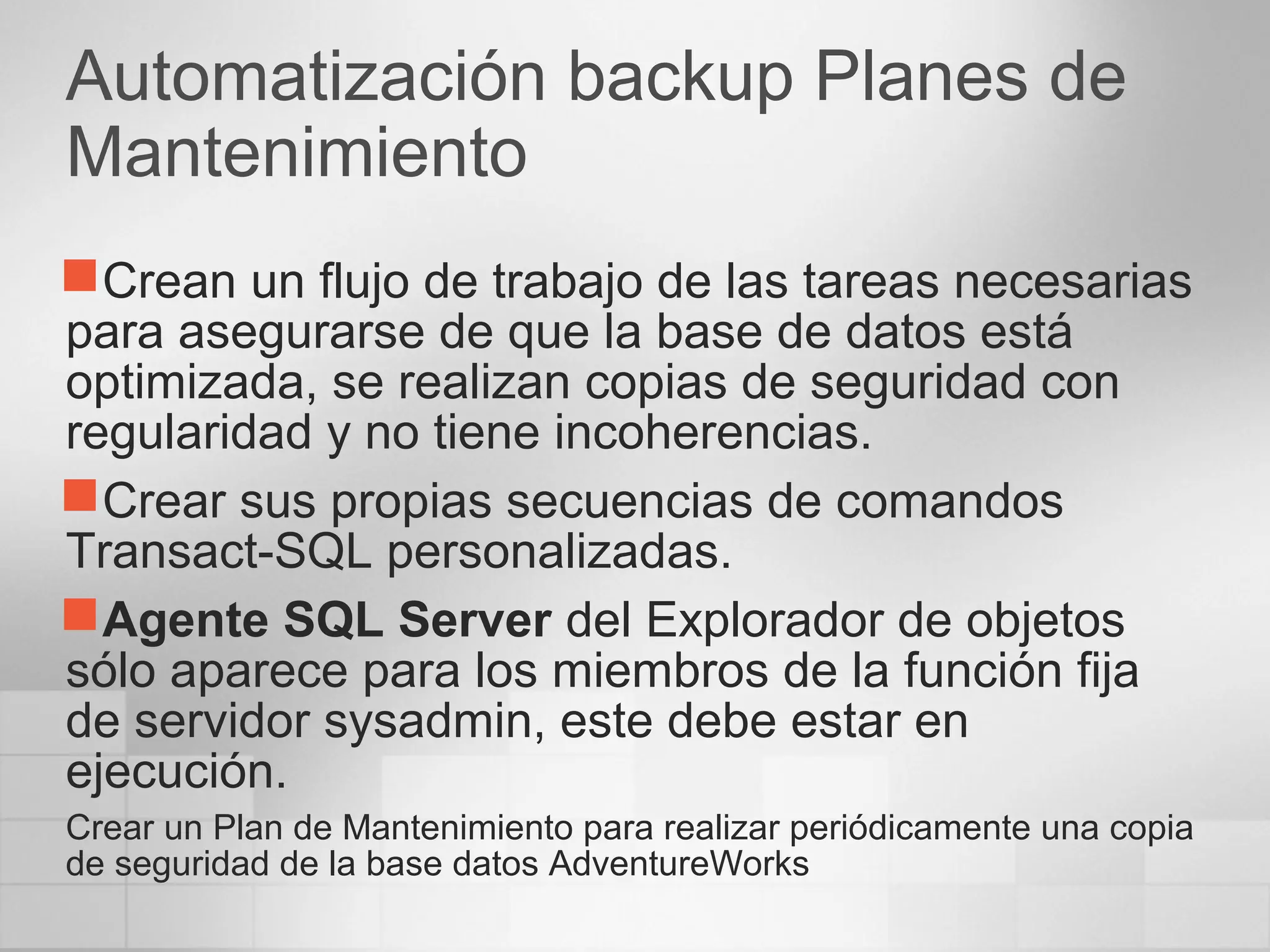 Automatización backup Planes de
Mantenimiento
Crean un flujo de trabajo de las tareas necesarias
para asegurarse de que la base de datos está
optimizada, se realizan copias de seguridad con
regularidad y no tiene incoherencias.
Crear sus propias secuencias de comandos
Transact-SQL personalizadas.
Agente SQL Server del Explorador de objetos
sólo aparece para los miembros de la función fija
de servidor sysadmin, este debe estar en
ejecución.
Crear un Plan de Mantenimiento para realizar periódicamente una copia
de seguridad de la base datos AdventureWorks
 