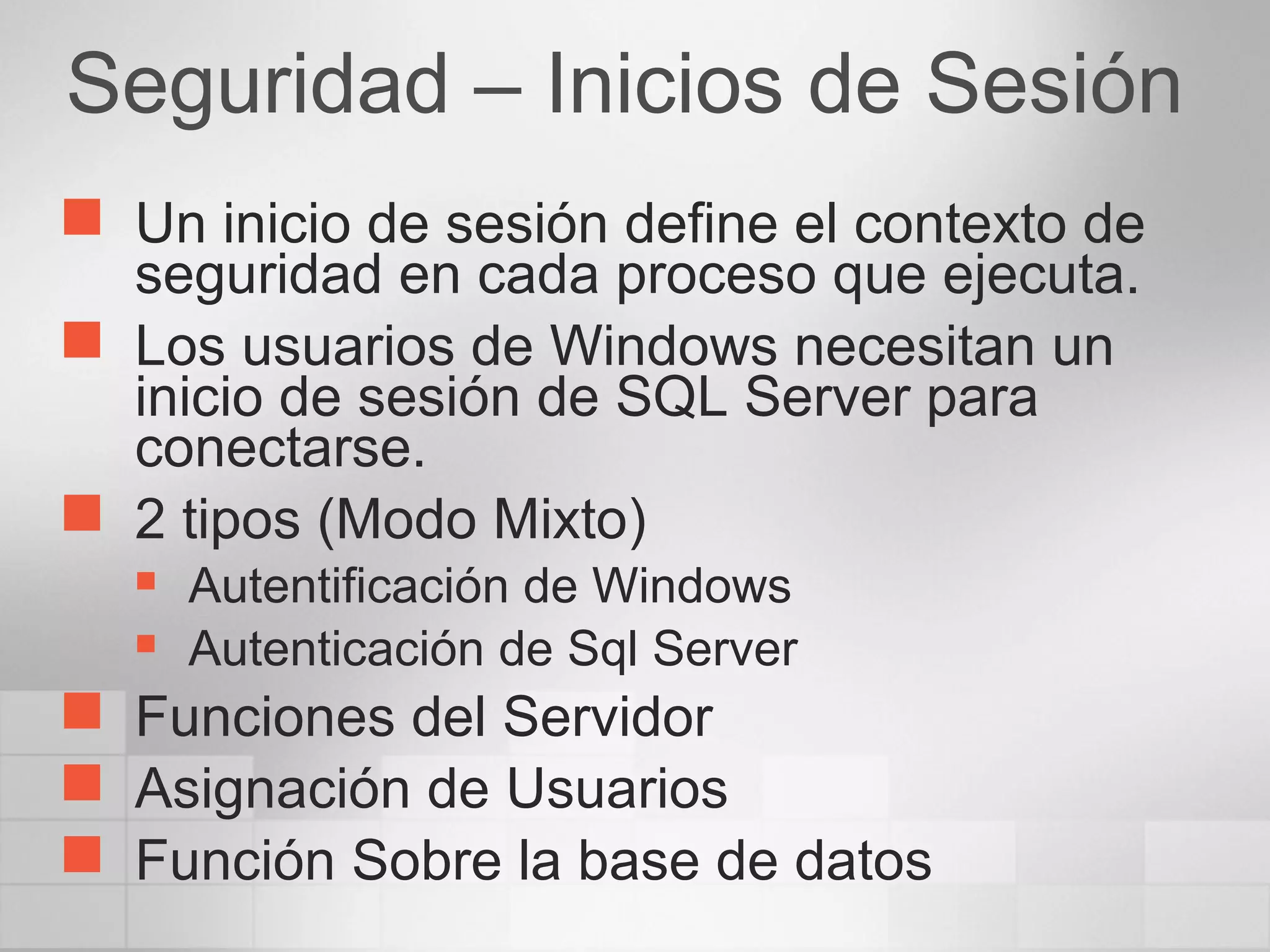 Seguridad – Inicios de Sesión
 Un inicio de sesión define el contexto de
seguridad en cada proceso que ejecuta.
 Los usuarios de Windows necesitan un
inicio de sesión de SQL Server para
conectarse.
 2 tipos (Modo Mixto)
 Autentificación de Windows
 Autenticación de Sql Server
 Funciones del Servidor
 Asignación de Usuarios
 Función Sobre la base de datos
 
