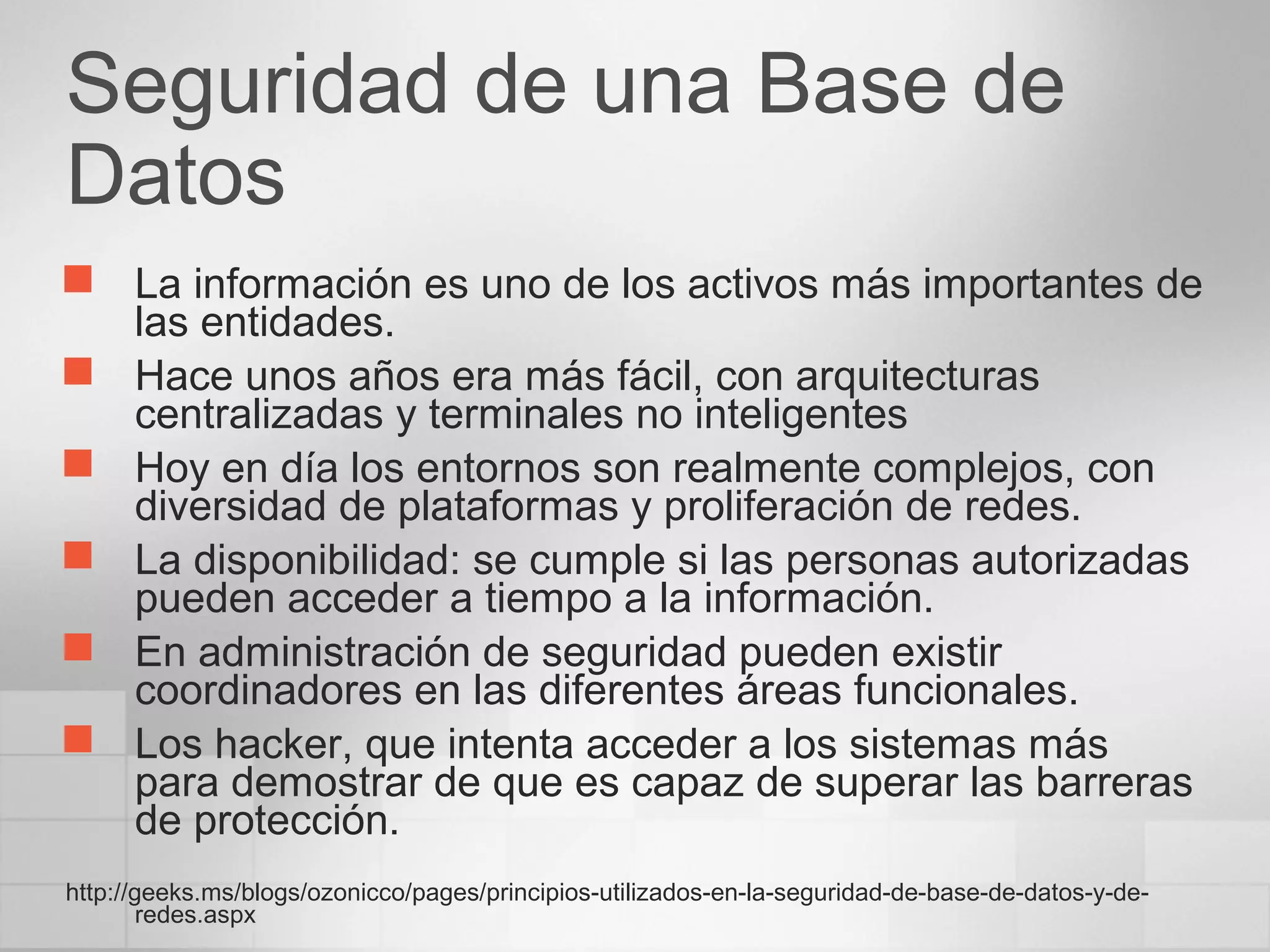 Seguridad de una Base de
Datos
 La información es uno de los activos más importantes de
las entidades.
 Hace unos años era más fácil, con arquitecturas
centralizadas y terminales no inteligentes
 Hoy en día los entornos son realmente complejos, con
diversidad de plataformas y proliferación de redes.
 La disponibilidad: se cumple si las personas autorizadas
pueden acceder a tiempo a la información.
 En administración de seguridad pueden existir
coordinadores en las diferentes áreas funcionales.
 Los hacker, que intenta acceder a los sistemas más
para demostrar de que es capaz de superar las barreras
de protección.
http://geeks.ms/blogs/ozonicco/pages/principios-utilizados-en-la-seguridad-de-base-de-datos-y-de-
redes.aspx
 