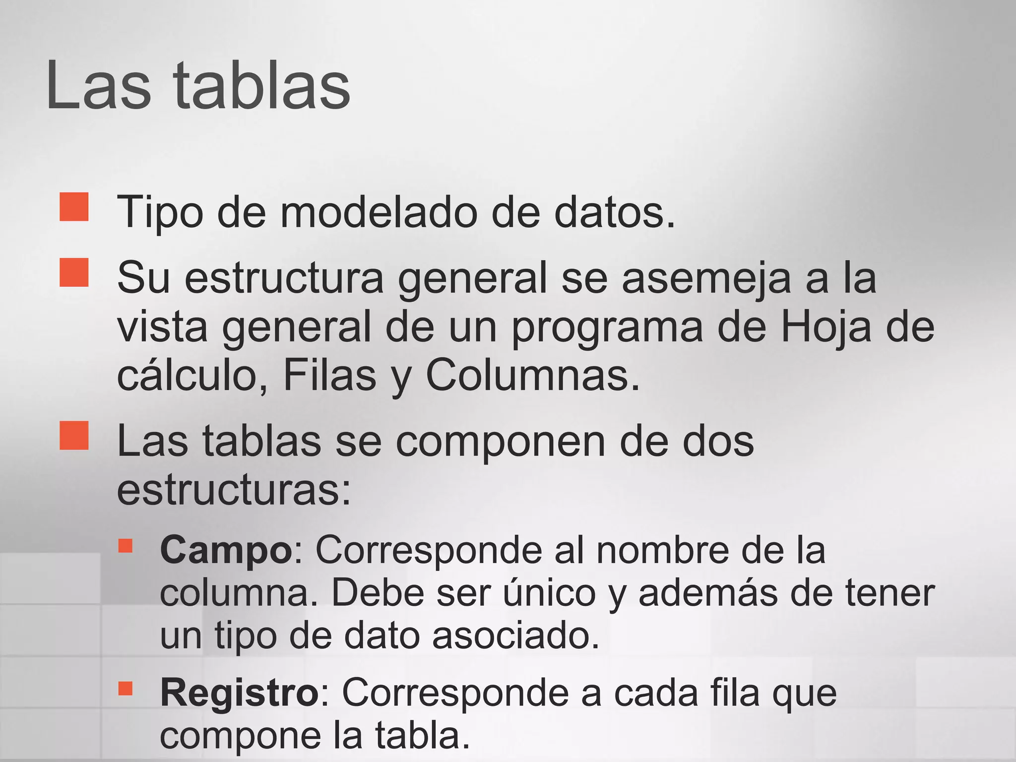 Las tablas
 Tipo de modelado de datos.
 Su estructura general se asemeja a la
vista general de un programa de Hoja de
cálculo, Filas y Columnas.
 Las tablas se componen de dos
estructuras:
 Campo: Corresponde al nombre de la
columna. Debe ser único y además de tener
un tipo de dato asociado.
 Registro: Corresponde a cada fila que
compone la tabla.
 