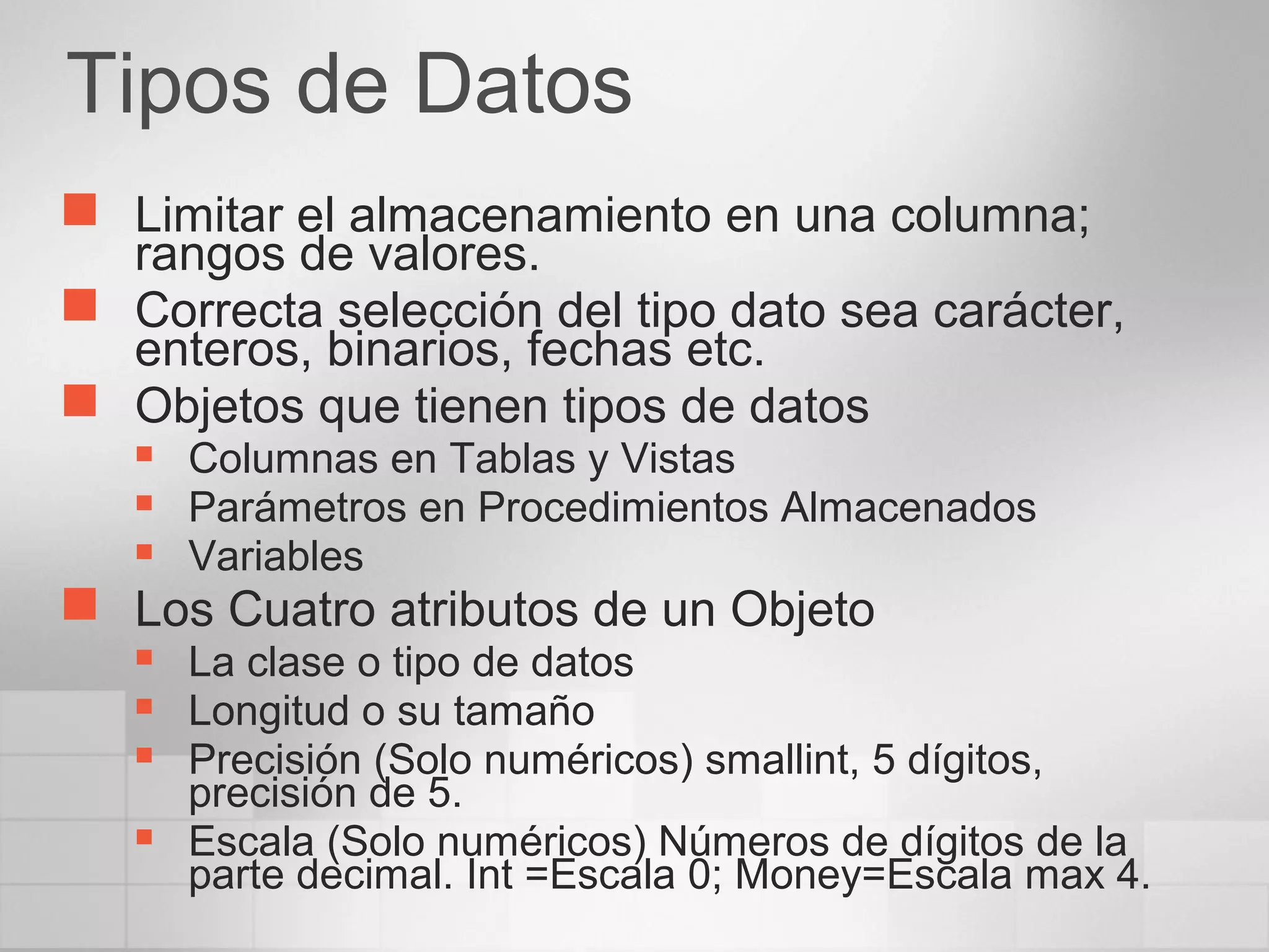 Tipos de Datos
 Limitar el almacenamiento en una columna;
rangos de valores.
 Correcta selección del tipo dato sea carácter,
enteros, binarios, fechas etc.
 Objetos que tienen tipos de datos
 Columnas en Tablas y Vistas
 Parámetros en Procedimientos Almacenados
 Variables
 Los Cuatro atributos de un Objeto
 La clase o tipo de datos
 Longitud o su tamaño
 Precisión (Solo numéricos) smallint, 5 dígitos,
precisión de 5.
 Escala (Solo numéricos) Números de dígitos de la
parte decimal. Int =Escala 0; Money=Escala max 4.
 
