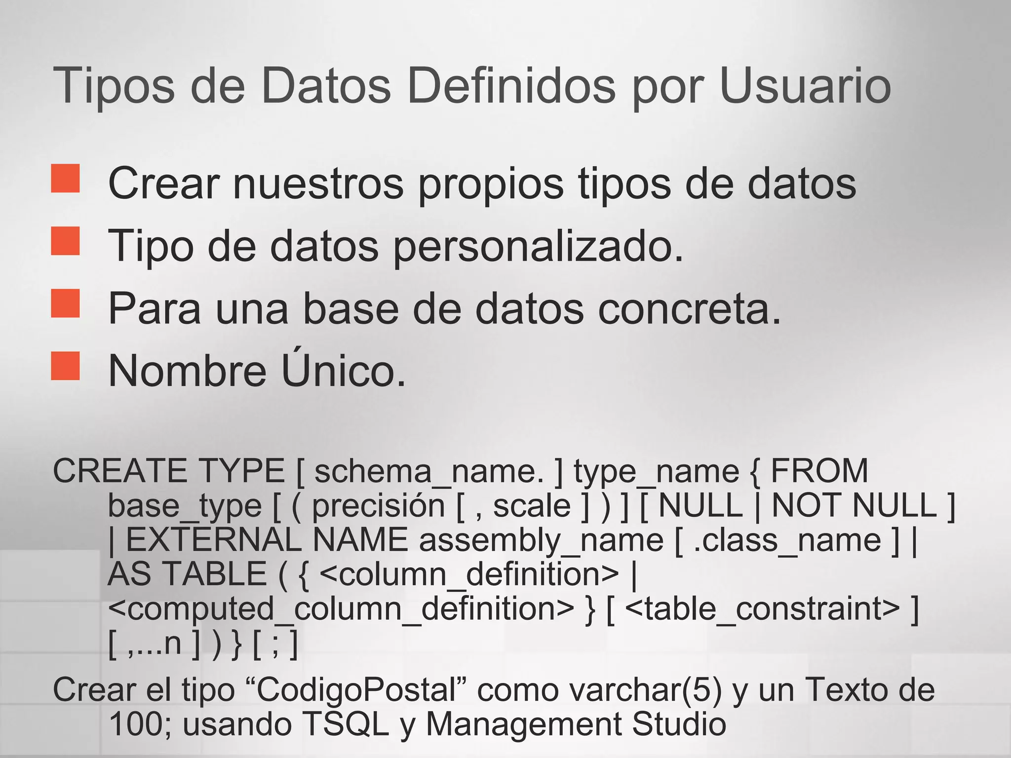 Tipos de Datos Definidos por Usuario
 Crear nuestros propios tipos de datos
 Tipo de datos personalizado.
 Para una base de datos concreta.
 Nombre Único.
CREATE TYPE [ schema_name. ] type_name { FROM
base_type [ ( precisión [ , scale ] ) ] [ NULL | NOT NULL ]
| EXTERNAL NAME assembly_name [ .class_name ] |
AS TABLE ( { <column_definition> |
<computed_column_definition> } [ <table_constraint> ]
[ ,...n ] ) } [ ; ]
Crear el tipo “CodigoPostal” como varchar(5) y un Texto de
100; usando TSQL y Management Studio
 