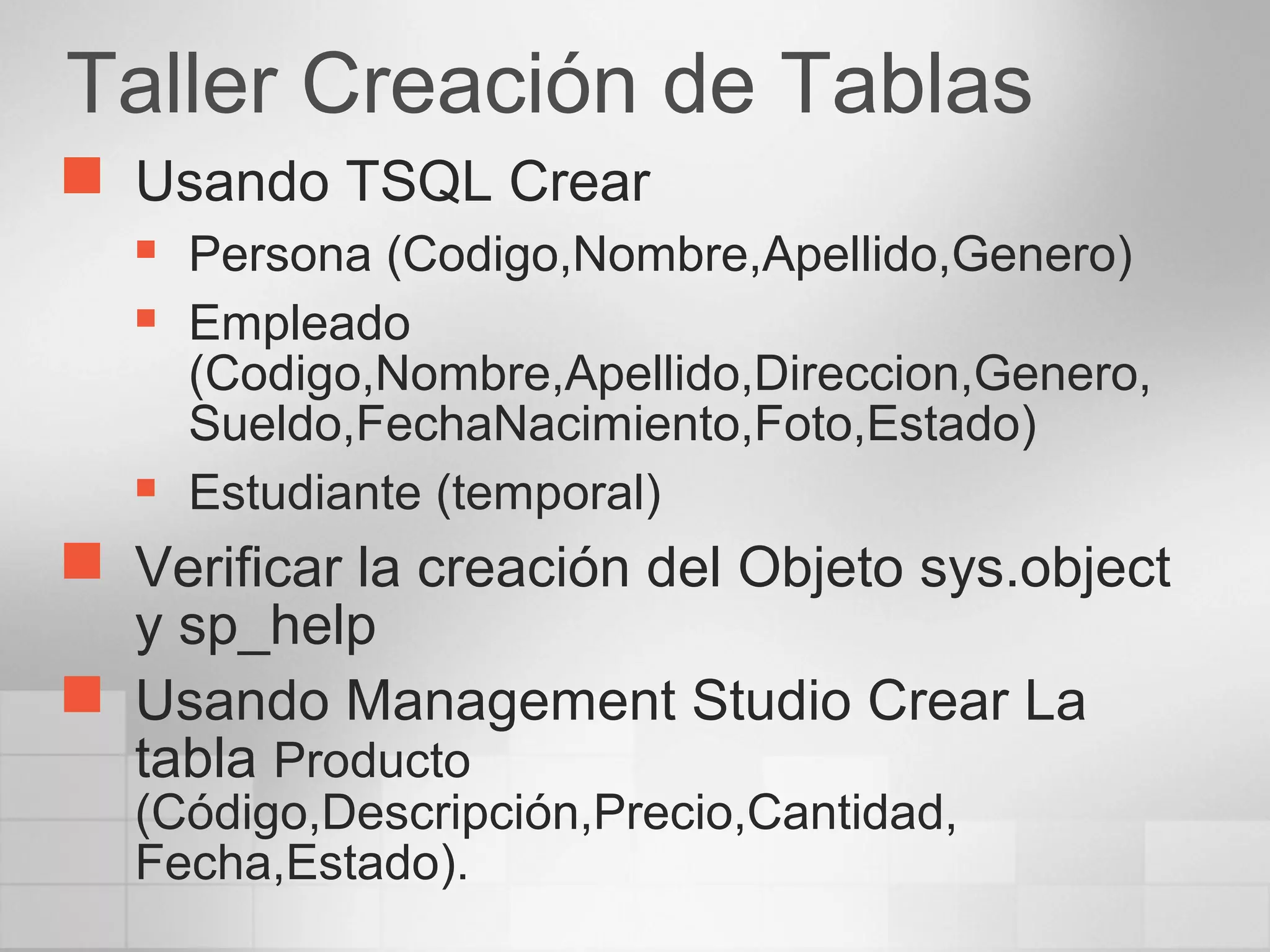 Taller Creación de Tablas
 Usando TSQL Crear
 Persona (Codigo,Nombre,Apellido,Genero)
 Empleado
(Codigo,Nombre,Apellido,Direccion,Genero,
Sueldo,FechaNacimiento,Foto,Estado)
 Estudiante (temporal)
 Verificar la creación del Objeto sys.object
y sp_help
 Usando Management Studio Crear La
tabla Producto
(Código,Descripción,Precio,Cantidad,
Fecha,Estado).
 
