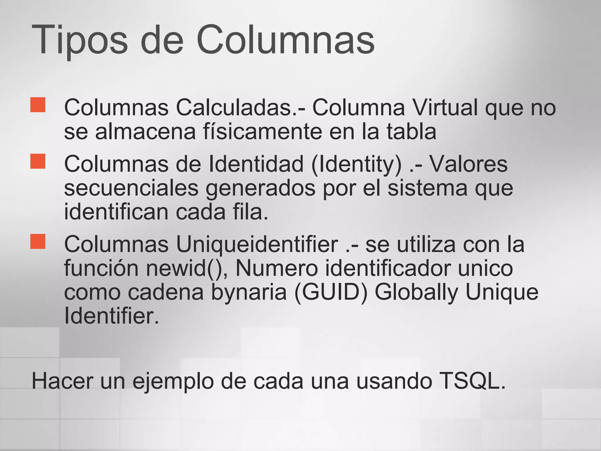 Tipos de Columnas
 Columnas Calculadas.- Columna Virtual que no
se almacena físicamente en la tabla
 Columnas de Identidad (Identity) .- Valores
secuenciales generados por el sistema que
identifican cada fila.
 Columnas Uniqueidentifier .- se utiliza con la
función newid(), Numero identificador unico
como cadena bynaria (GUID) Globally Unique
Identifier.
Hacer un ejemplo de cada una usando TSQL.
 