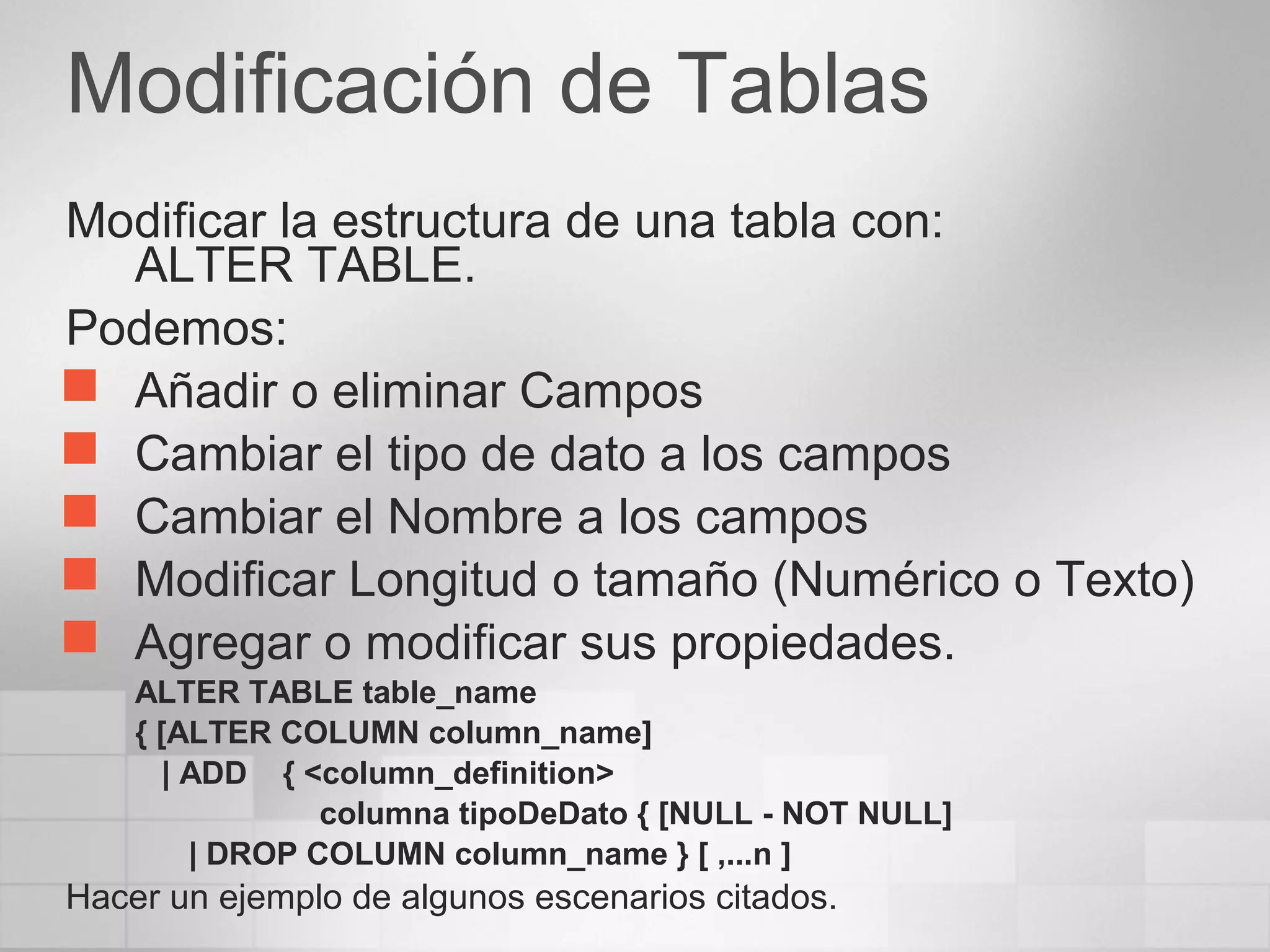 Modificación de Tablas
Modificar la estructura de una tabla con:
ALTER TABLE.
Podemos:
 Añadir o eliminar Campos
 Cambiar el tipo de dato a los campos
 Cambiar el Nombre a los campos
 Modificar Longitud o tamaño (Numérico o Texto)
 Agregar o modificar sus propiedades.
ALTER TABLE table_name
{ [ALTER COLUMN column_name]
| ADD { <column_definition>
columna tipoDeDato { [NULL - NOT NULL]
| DROP COLUMN column_name } [ ,...n ]
Hacer un ejemplo de algunos escenarios citados.
 