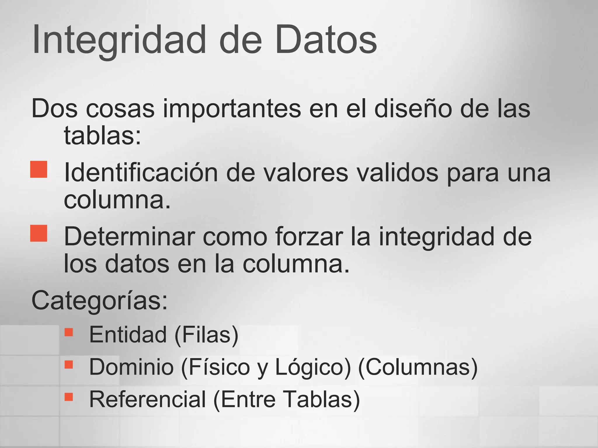 Integridad de Datos
Dos cosas importantes en el diseño de las
tablas:
 Identificación de valores validos para una
columna.
 Determinar como forzar la integridad de
los datos en la columna.
Categorías:
 Entidad (Filas)
 Dominio (Físico y Lógico) (Columnas)
 Referencial (Entre Tablas)
 