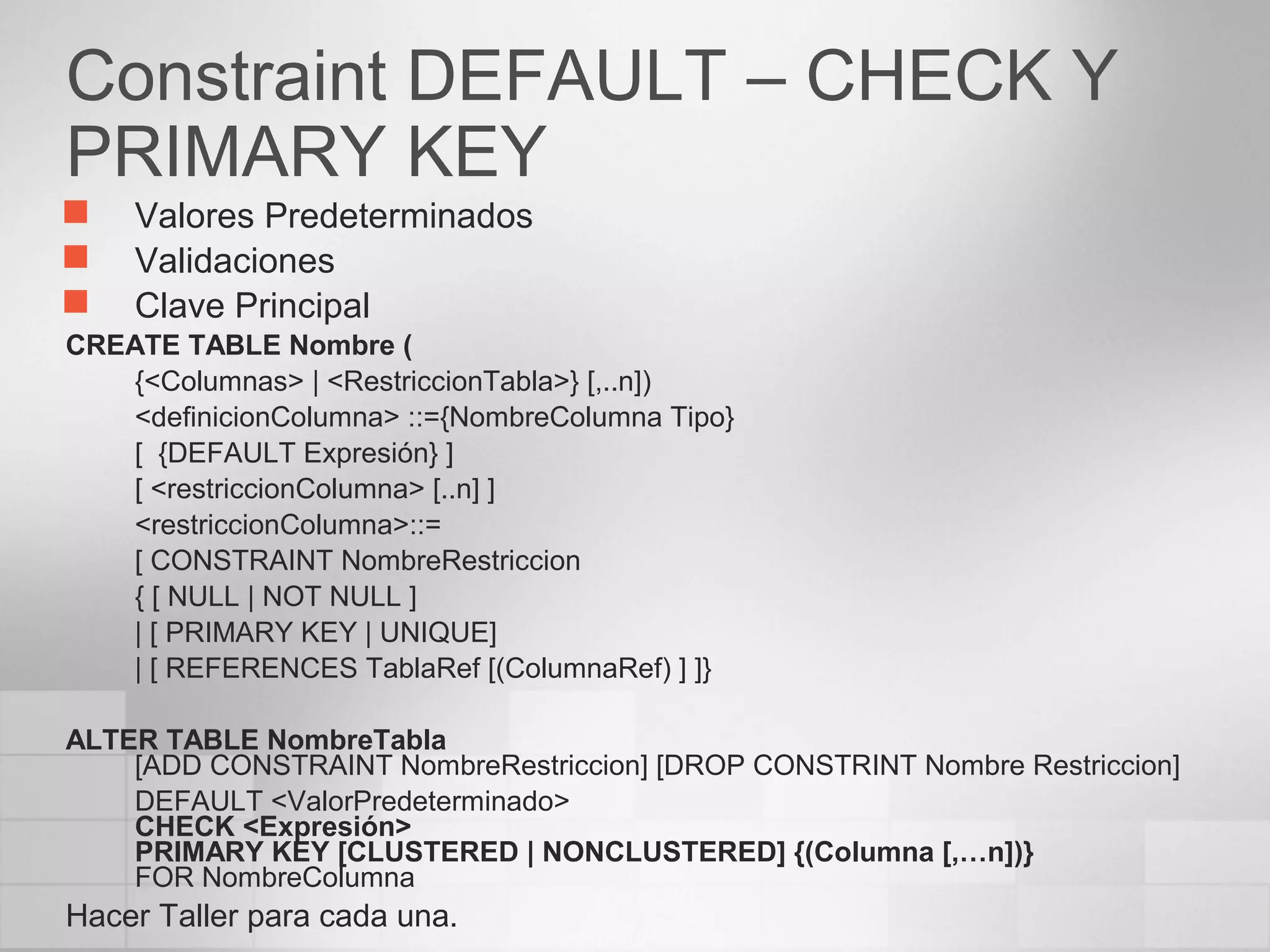 Constraint DEFAULT – CHECK Y
PRIMARY KEY
 Valores Predeterminados
 Validaciones
 Clave Principal
CREATE TABLE Nombre (
{<Columnas> | <RestriccionTabla>} [,..n])
<definicionColumna> ::={NombreColumna Tipo}
[ {DEFAULT Expresión} ]
[ <restriccionColumna> [..n] ]
<restriccionColumna>::=
[ CONSTRAINT NombreRestriccion
{ [ NULL | NOT NULL ]
| [ PRIMARY KEY | UNIQUE]
| [ REFERENCES TablaRef [(ColumnaRef) ] ]}
ALTER TABLE NombreTabla
[ADD CONSTRAINT NombreRestriccion] [DROP CONSTRINT Nombre Restriccion]
DEFAULT <ValorPredeterminado>
CHECK <Expresión>
PRIMARY KEY [CLUSTERED | NONCLUSTERED] {(Columna [,…n])}
FOR NombreColumna
Hacer Taller para cada una.
 