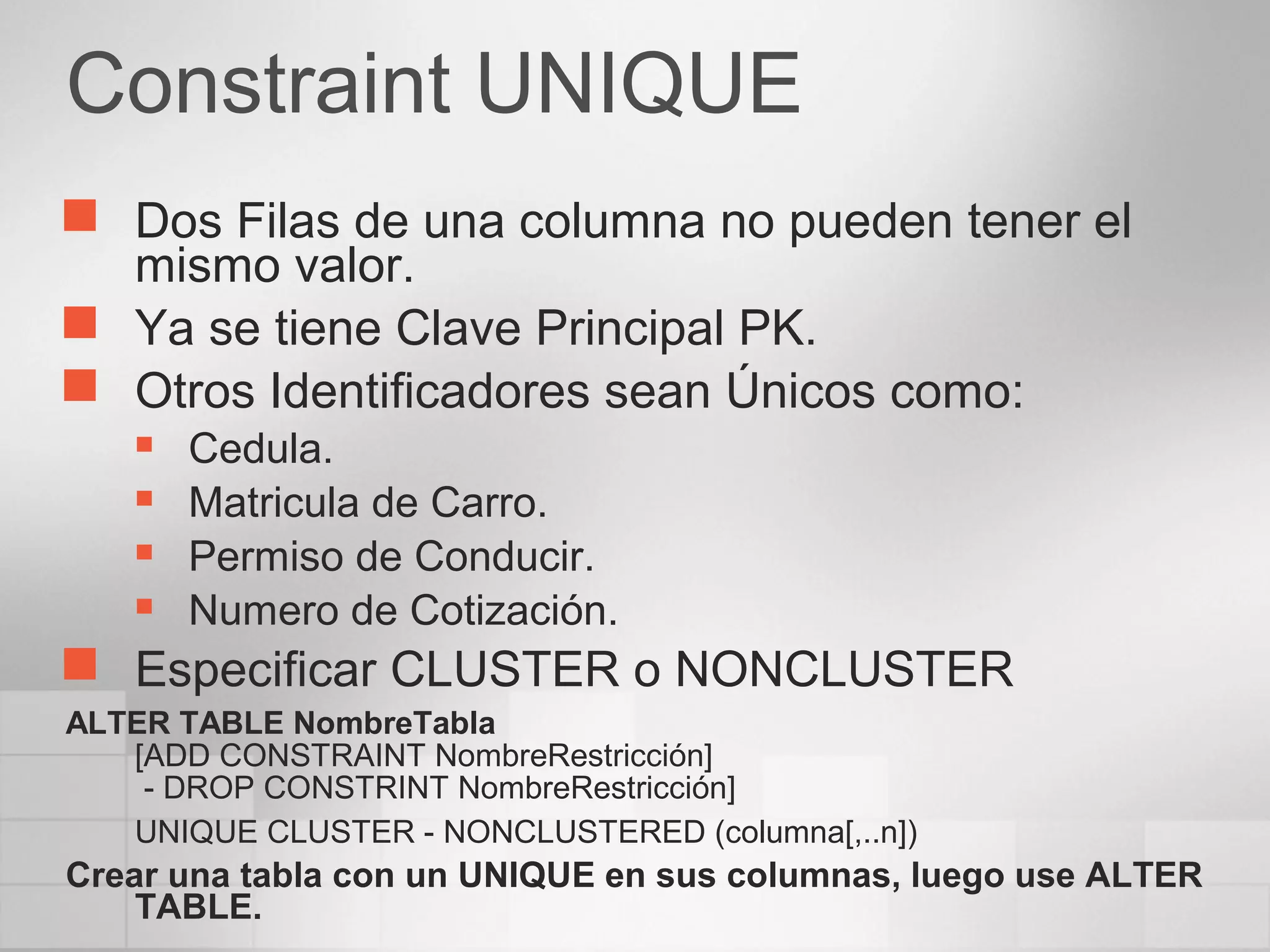 Constraint UNIQUE
 Dos Filas de una columna no pueden tener el
mismo valor.
 Ya se tiene Clave Principal PK.
 Otros Identificadores sean Únicos como:
 Cedula.
 Matricula de Carro.
 Permiso de Conducir.
 Numero de Cotización.
 Especificar CLUSTER o NONCLUSTER
ALTER TABLE NombreTabla
[ADD CONSTRAINT NombreRestricción]
- DROP CONSTRINT NombreRestricción]
UNIQUE CLUSTER - NONCLUSTERED (columna[,..n])
Crear una tabla con un UNIQUE en sus columnas, luego use ALTER
TABLE.
 