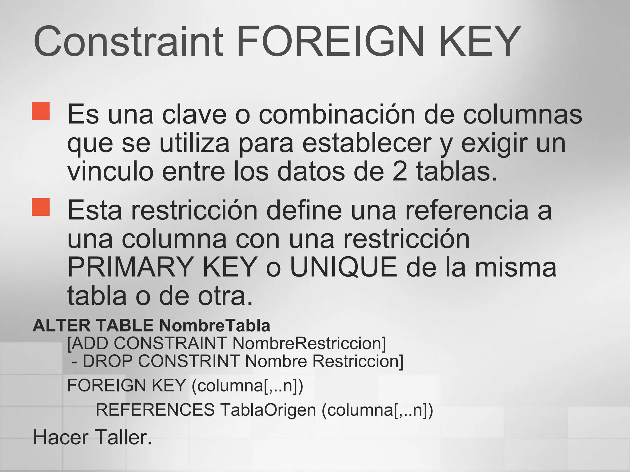 Constraint FOREIGN KEY
 Es una clave o combinación de columnas
que se utiliza para establecer y exigir un
vinculo entre los datos de 2 tablas.
 Esta restricción define una referencia a
una columna con una restricción
PRIMARY KEY o UNIQUE de la misma
tabla o de otra.
ALTER TABLE NombreTabla
[ADD CONSTRAINT NombreRestriccion]
- DROP CONSTRINT Nombre Restriccion]
FOREIGN KEY (columna[,..n])
REFERENCES TablaOrigen (columna[,..n])
Hacer Taller.
 