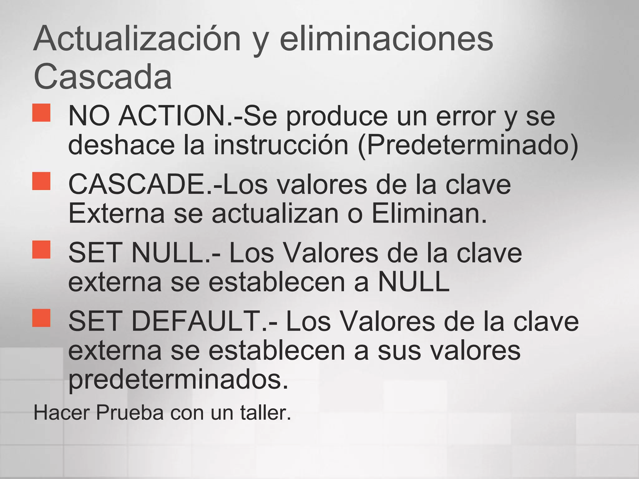 Actualización y eliminaciones
Cascada
 NO ACTION.-Se produce un error y se
deshace la instrucción (Predeterminado)
 CASCADE.-Los valores de la clave
Externa se actualizan o Eliminan.
 SET NULL.- Los Valores de la clave
externa se establecen a NULL
 SET DEFAULT.- Los Valores de la clave
externa se establecen a sus valores
predeterminados.
Hacer Prueba con un taller.
 