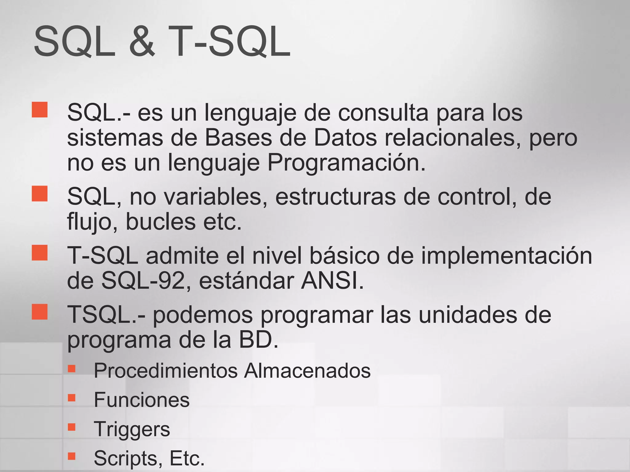 SQL & T-SQL
 SQL.- es un lenguaje de consulta para los
sistemas de Bases de Datos relacionales, pero
no es un lenguaje Programación.
 SQL, no variables, estructuras de control, de
flujo, bucles etc.
 T-SQL admite el nivel básico de implementación
de SQL-92, estándar ANSI.
 TSQL.- podemos programar las unidades de
programa de la BD.
 Procedimientos Almacenados
 Funciones
 Triggers
 Scripts, Etc.
 