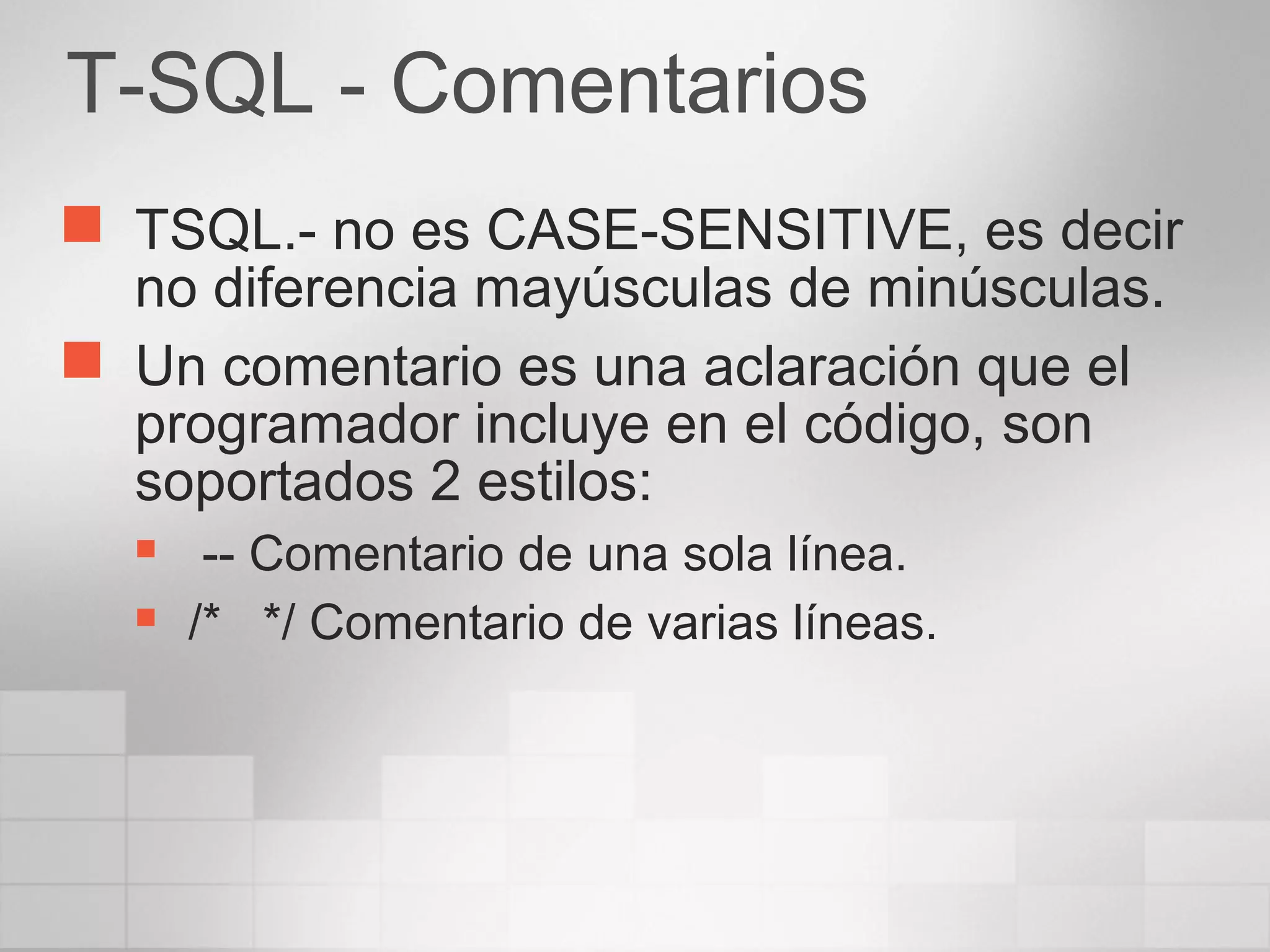 T-SQL - Comentarios
 TSQL.- no es CASE-SENSITIVE, es decir
no diferencia mayúsculas de minúsculas.
 Un comentario es una aclaración que el
programador incluye en el código, son
soportados 2 estilos:
 -- Comentario de una sola línea.
 /* */ Comentario de varias líneas.
 
