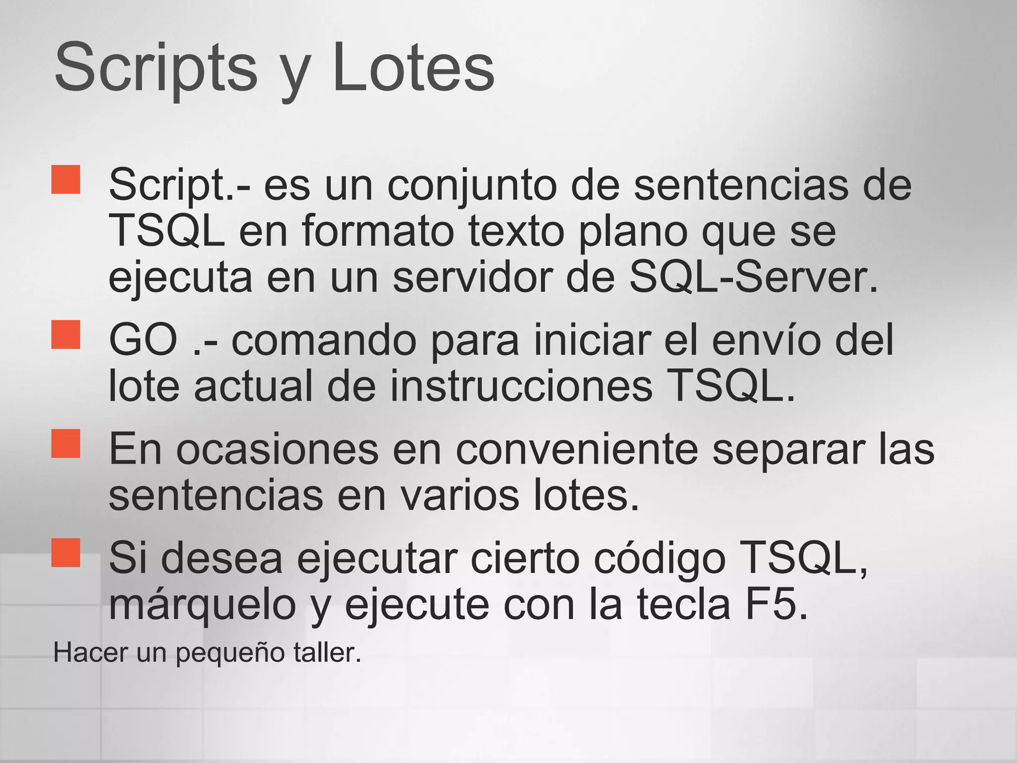 Scripts y Lotes
 Script.- es un conjunto de sentencias de
TSQL en formato texto plano que se
ejecuta en un servidor de SQL-Server.
 GO .- comando para iniciar el envío del
lote actual de instrucciones TSQL.
 En ocasiones en conveniente separar las
sentencias en varios lotes.
 Si desea ejecutar cierto código TSQL,
márquelo y ejecute con la tecla F5.
Hacer un pequeño taller.
 