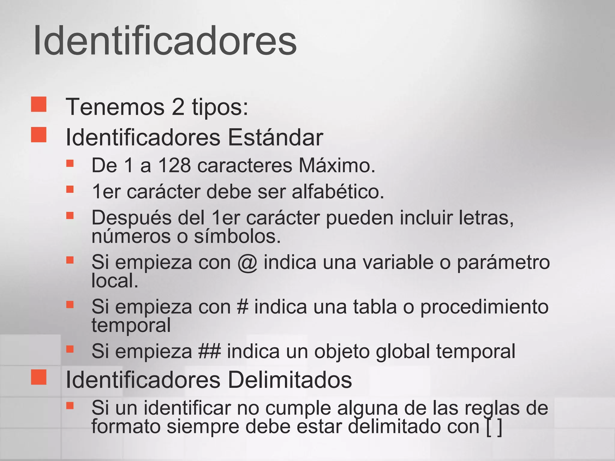 Identificadores
 Tenemos 2 tipos:
 Identificadores Estándar
 De 1 a 128 caracteres Máximo.
 1er carácter debe ser alfabético.
 Después del 1er carácter pueden incluir letras,
números o símbolos.
 Si empieza con @ indica una variable o parámetro
local.
 Si empieza con # indica una tabla o procedimiento
temporal
 Si empieza ## indica un objeto global temporal
 Identificadores Delimitados
 Si un identificar no cumple alguna de las reglas de
formato siempre debe estar delimitado con [ ]
 