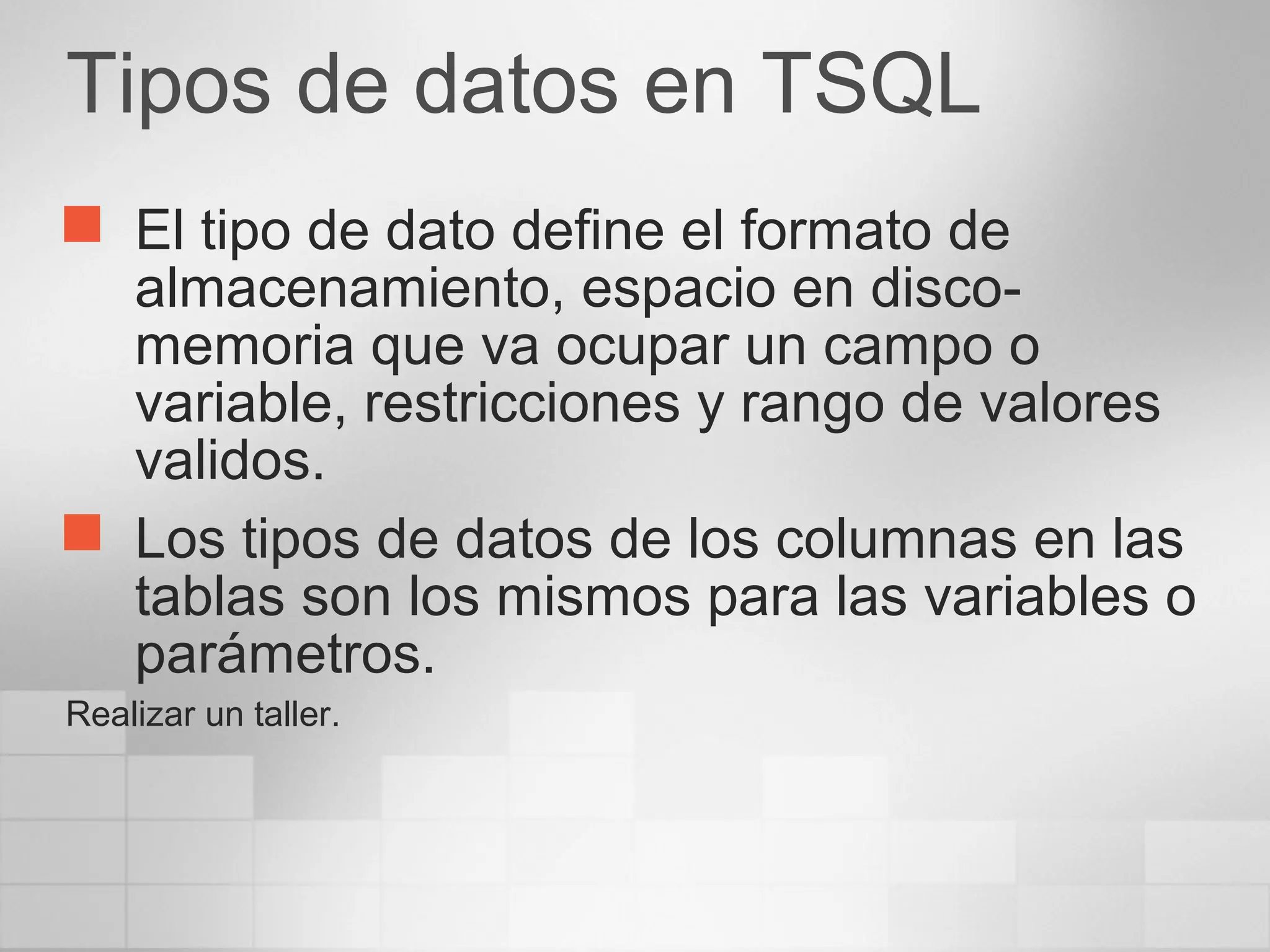 Tipos de datos en TSQL
 El tipo de dato define el formato de
almacenamiento, espacio en disco-
memoria que va ocupar un campo o
variable, restricciones y rango de valores
validos.
 Los tipos de datos de los columnas en las
tablas son los mismos para las variables o
parámetros.
Realizar un taller.
 