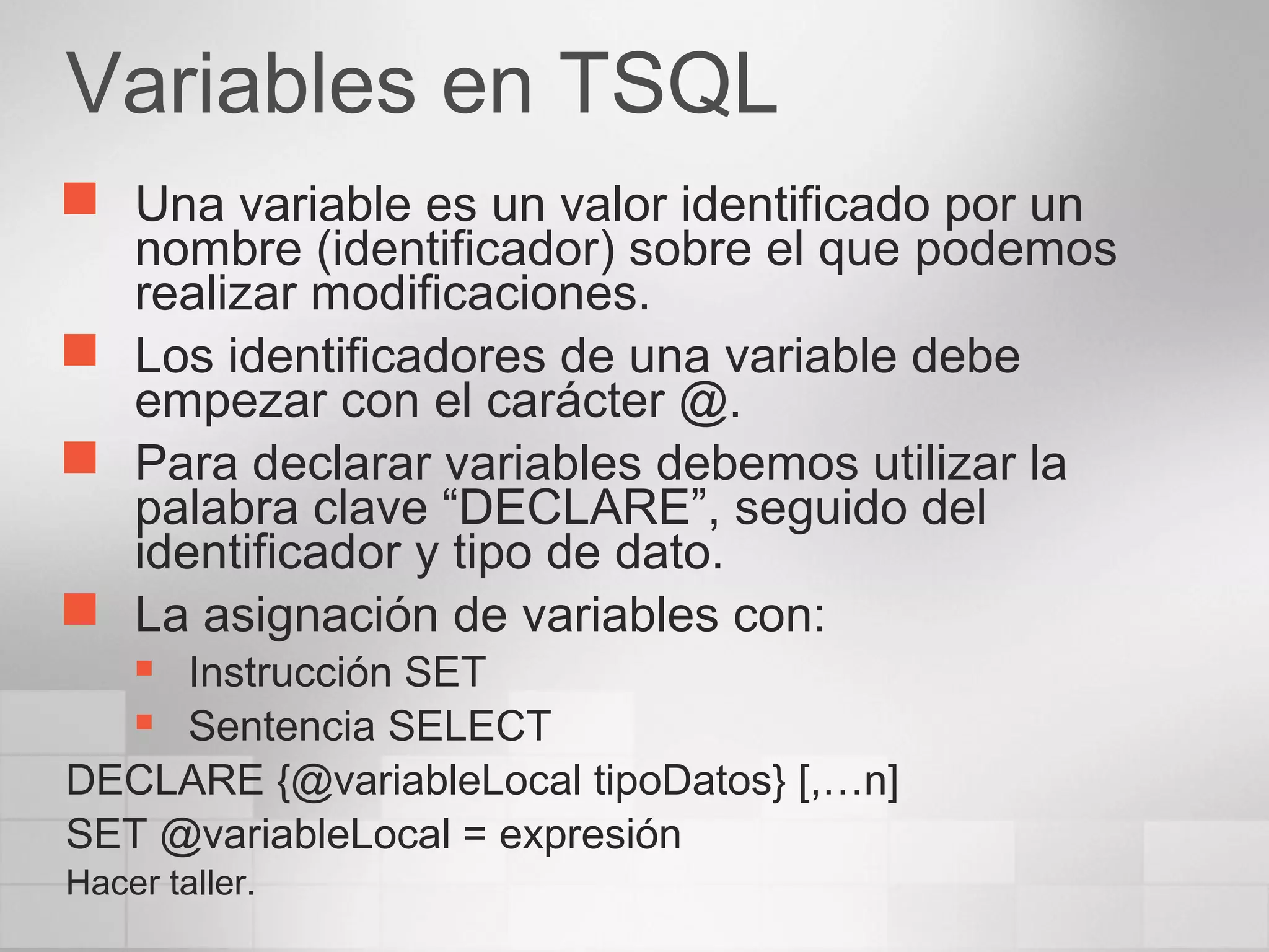 Variables en TSQL
 Una variable es un valor identificado por un
nombre (identificador) sobre el que podemos
realizar modificaciones.
 Los identificadores de una variable debe
empezar con el carácter @.
 Para declarar variables debemos utilizar la
palabra clave “DECLARE”, seguido del
identificador y tipo de dato.
 La asignación de variables con:
 Instrucción SET
 Sentencia SELECT
DECLARE {@variableLocal tipoDatos} [,…n]
SET @variableLocal = expresión
Hacer taller.
 