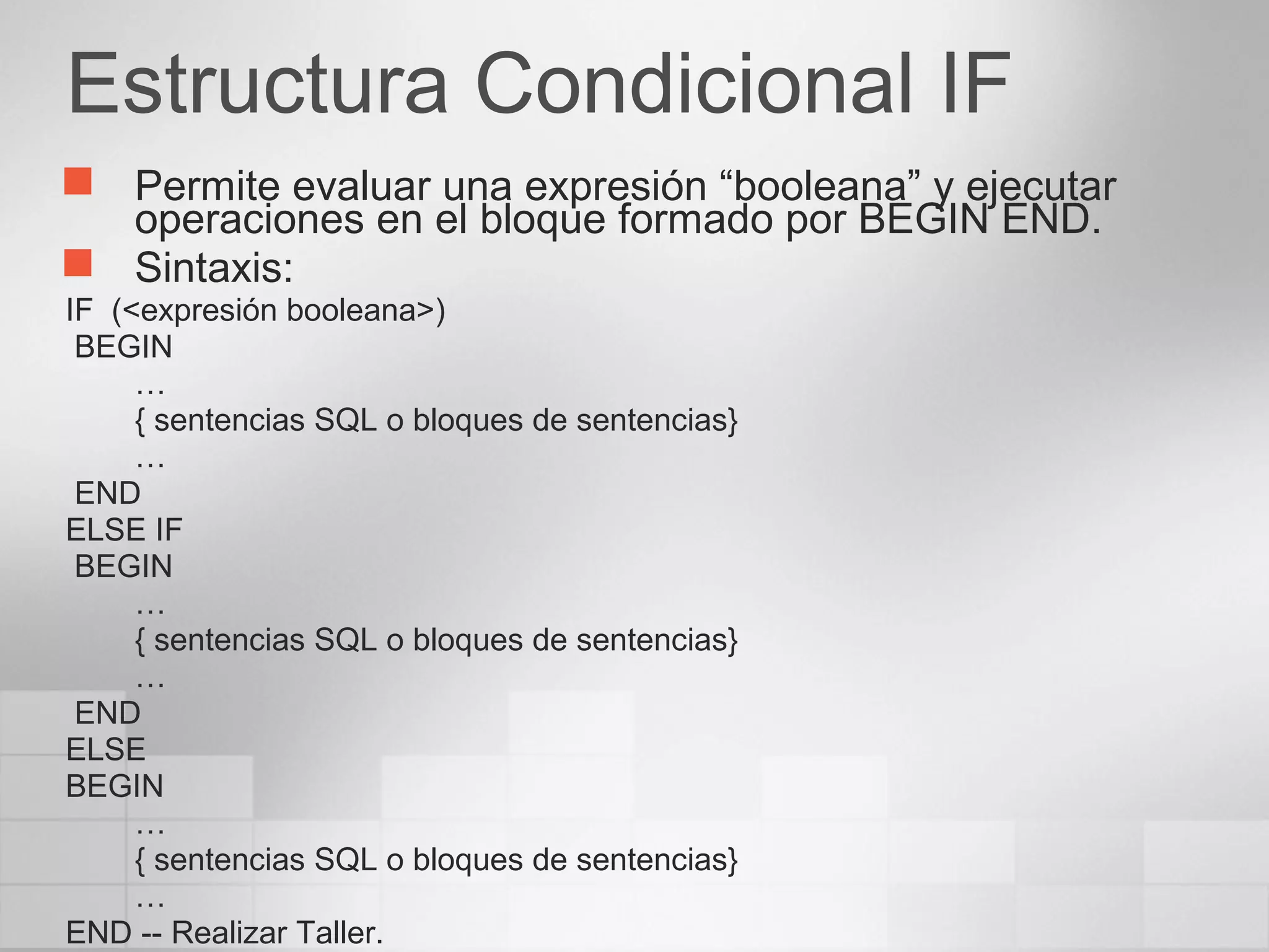 Estructura Condicional IF
 Permite evaluar una expresión “booleana” y ejecutar
operaciones en el bloque formado por BEGIN END.
 Sintaxis:
IF (<expresión booleana>)
BEGIN
…
{ sentencias SQL o bloques de sentencias}
…
END
ELSE IF
BEGIN
…
{ sentencias SQL o bloques de sentencias}
…
END
ELSE
BEGIN
…
{ sentencias SQL o bloques de sentencias}
…
END -- Realizar Taller.
 