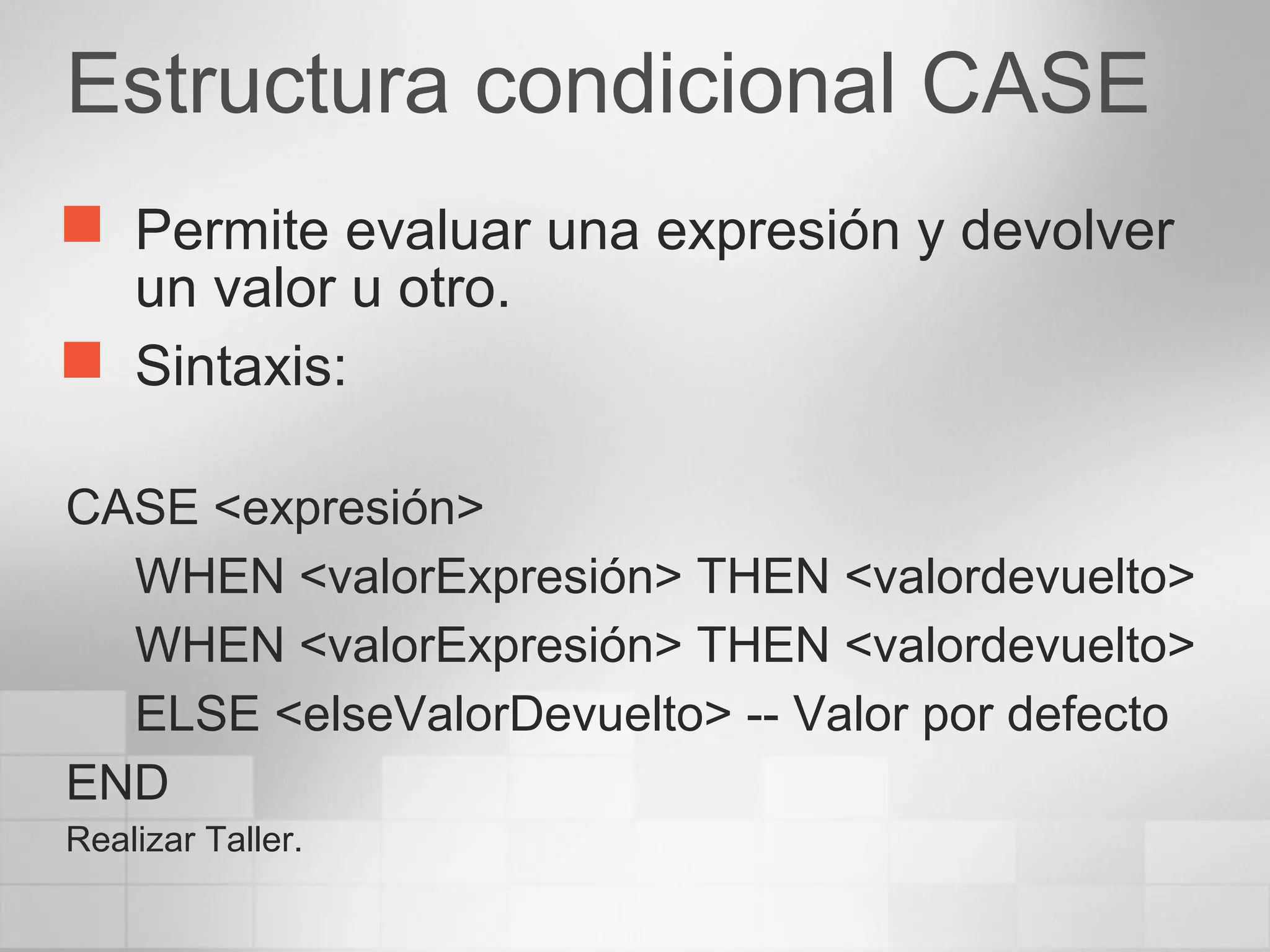 Estructura condicional CASE
 Permite evaluar una expresión y devolver
un valor u otro.
 Sintaxis:
CASE <expresión>
WHEN <valorExpresión> THEN <valordevuelto>
WHEN <valorExpresión> THEN <valordevuelto>
ELSE <elseValorDevuelto> -- Valor por defecto
END
Realizar Taller.
 
