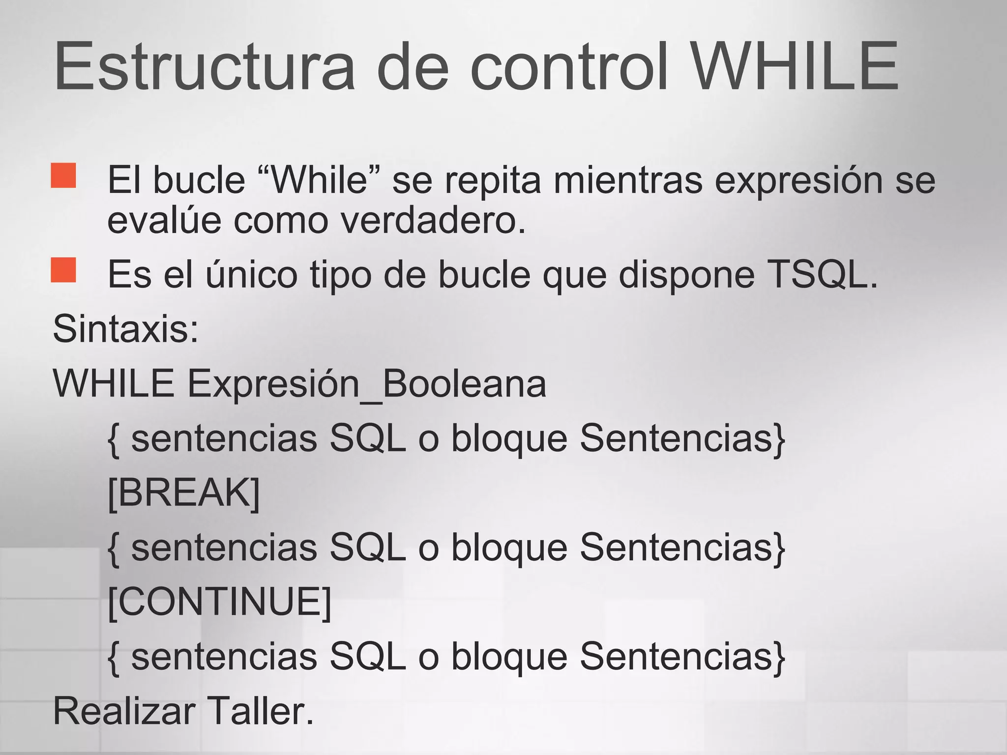 Estructura de control WHILE
 El bucle “While” se repita mientras expresión se
evalúe como verdadero.
 Es el único tipo de bucle que dispone TSQL.
Sintaxis:
WHILE Expresión_Booleana
{ sentencias SQL o bloque Sentencias}
[BREAK]
{ sentencias SQL o bloque Sentencias}
[CONTINUE]
{ sentencias SQL o bloque Sentencias}
Realizar Taller.
 