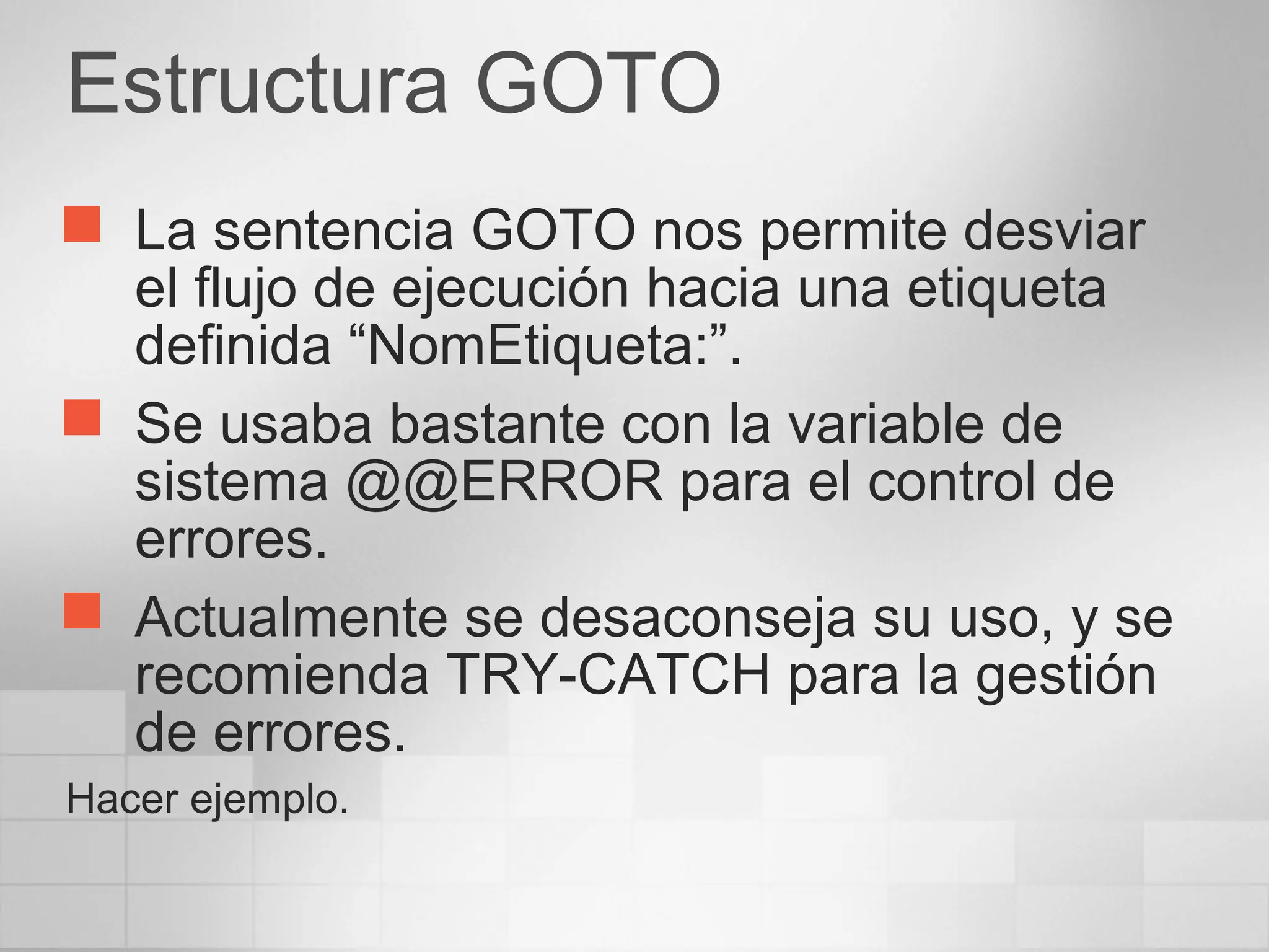 Estructura GOTO
 La sentencia GOTO nos permite desviar
el flujo de ejecución hacia una etiqueta
definida “NomEtiqueta:”.
 Se usaba bastante con la variable de
sistema @@ERROR para el control de
errores.
 Actualmente se desaconseja su uso, y se
recomienda TRY-CATCH para la gestión
de errores.
Hacer ejemplo.
 
