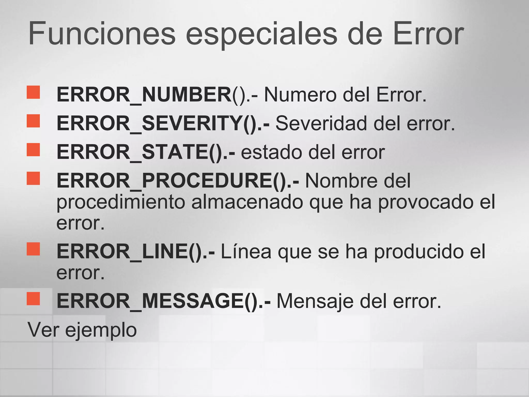 Funciones especiales de Error
 ERROR_NUMBER().- Numero del Error.
 ERROR_SEVERITY().- Severidad del error.
 ERROR_STATE().- estado del error
 ERROR_PROCEDURE().- Nombre del
procedimiento almacenado que ha provocado el
error.
 ERROR_LINE().- Línea que se ha producido el
error.
 ERROR_MESSAGE().- Mensaje del error.
Ver ejemplo
 