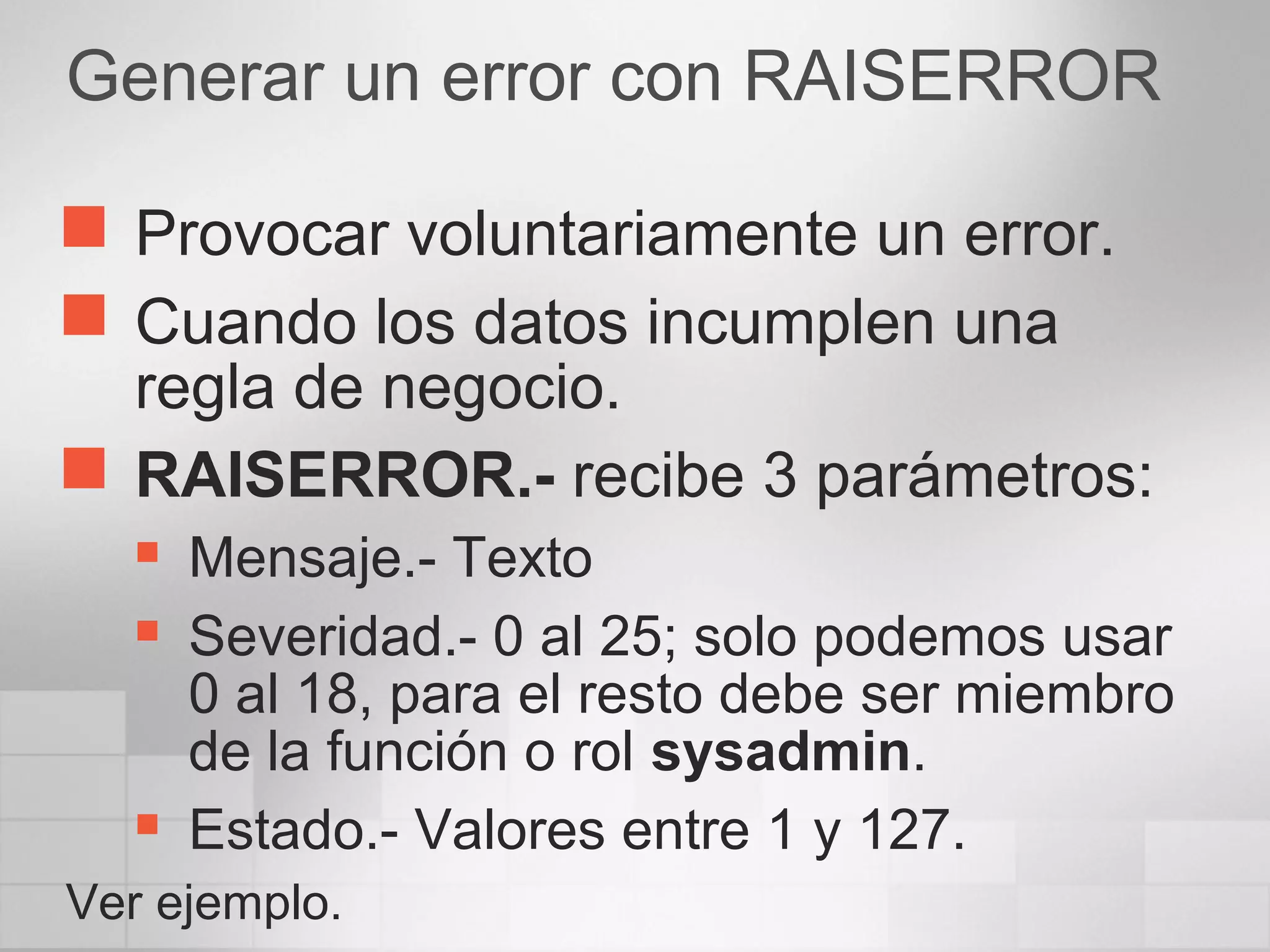 Generar un error con RAISERROR
 Provocar voluntariamente un error.
 Cuando los datos incumplen una
regla de negocio.
 RAISERROR.- recibe 3 parámetros:
 Mensaje.- Texto
 Severidad.- 0 al 25; solo podemos usar
0 al 18, para el resto debe ser miembro
de la función o rol sysadmin.
 Estado.- Valores entre 1 y 127.
Ver ejemplo.
 