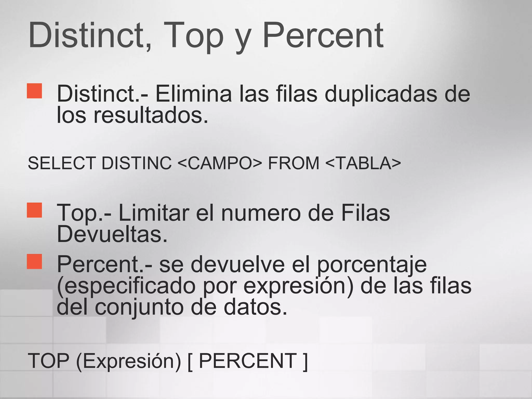 Distinct, Top y Percent
 Distinct.- Elimina las filas duplicadas de
los resultados.
SELECT DISTINC <CAMPO> FROM <TABLA>
 Top.- Limitar el numero de Filas
Devueltas.
 Percent.- se devuelve el porcentaje
(especificado por expresión) de las filas
del conjunto de datos.
TOP (Expresión) [ PERCENT ]
 