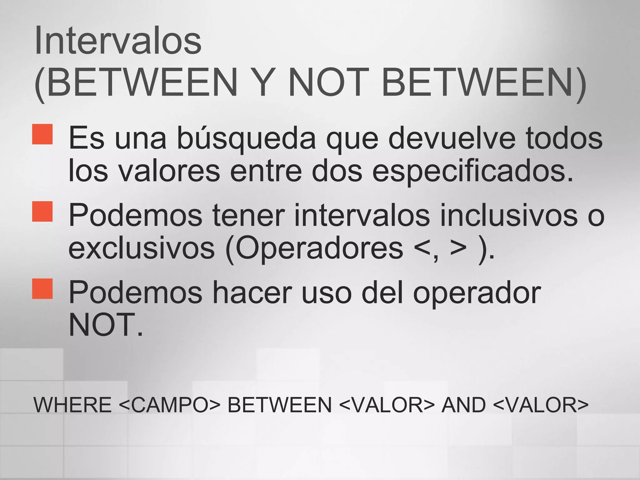 Intervalos
(BETWEEN Y NOT BETWEEN)
 Es una búsqueda que devuelve todos
los valores entre dos especificados.
 Podemos tener intervalos inclusivos o
exclusivos (Operadores <, > ).
 Podemos hacer uso del operador
NOT.
WHERE <CAMPO> BETWEEN <VALOR> AND <VALOR>
 