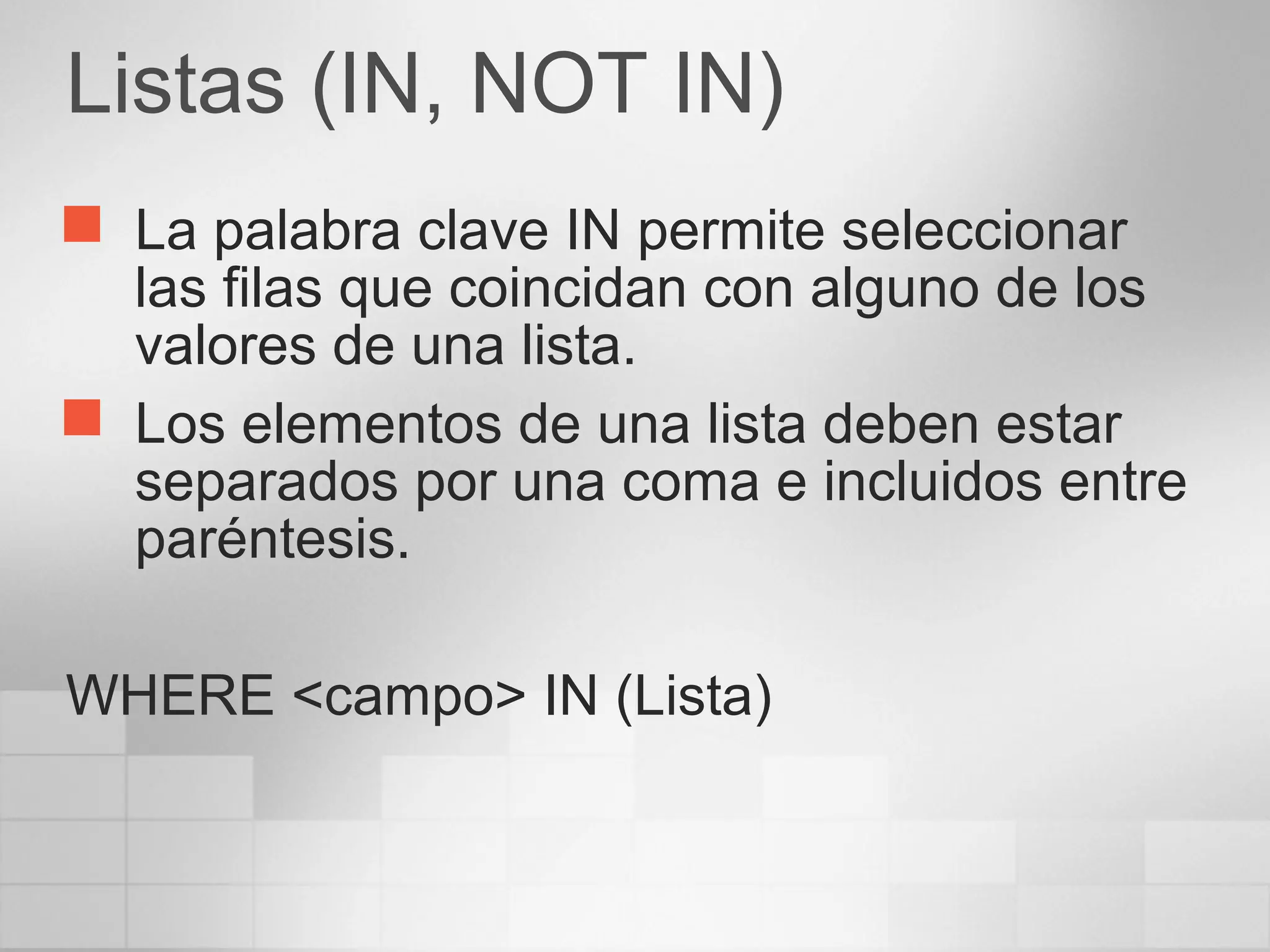 Listas (IN, NOT IN)
 La palabra clave IN permite seleccionar
las filas que coincidan con alguno de los
valores de una lista.
 Los elementos de una lista deben estar
separados por una coma e incluidos entre
paréntesis.
WHERE <campo> IN (Lista)
 