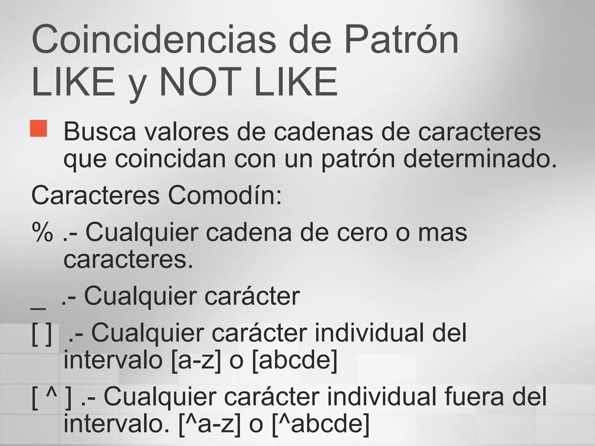 Coincidencias de Patrón
LIKE y NOT LIKE
 Busca valores de cadenas de caracteres
que coincidan con un patrón determinado.
Caracteres Comodín:
% .- Cualquier cadena de cero o mas
caracteres.
_ .- Cualquier carácter
[ ] .- Cualquier carácter individual del
intervalo [a-z] o [abcde]
[ ^ ] .- Cualquier carácter individual fuera del
intervalo. [^a-z] o [^abcde]
 