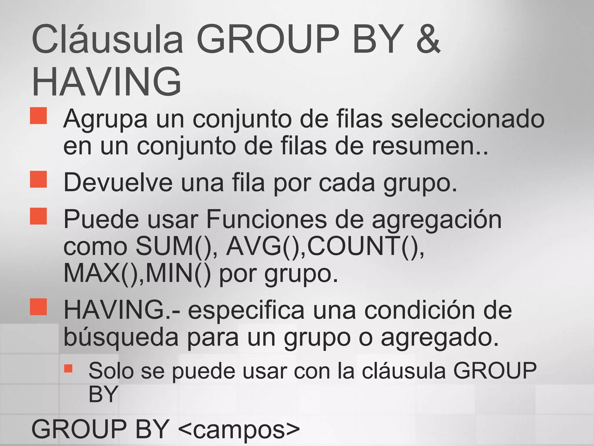Cláusula GROUP BY &
HAVING
 Agrupa un conjunto de filas seleccionado
en un conjunto de filas de resumen..
 Devuelve una fila por cada grupo.
 Puede usar Funciones de agregación
como SUM(), AVG(),COUNT(),
MAX(),MIN() por grupo.
 HAVING.- especifica una condición de
búsqueda para un grupo o agregado.
 Solo se puede usar con la cláusula GROUP
BY
GROUP BY <campos>
 