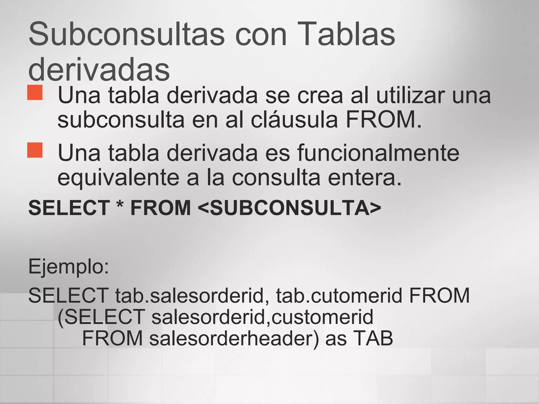 Subconsultas con Tablas
derivadas
 Una tabla derivada se crea al utilizar una
subconsulta en al cláusula FROM.
 Una tabla derivada es funcionalmente
equivalente a la consulta entera.
SELECT * FROM <SUBCONSULTA>
Ejemplo:
SELECT tab.salesorderid, tab.cutomerid FROM
(SELECT salesorderid,customerid
FROM salesorderheader) as TAB
 