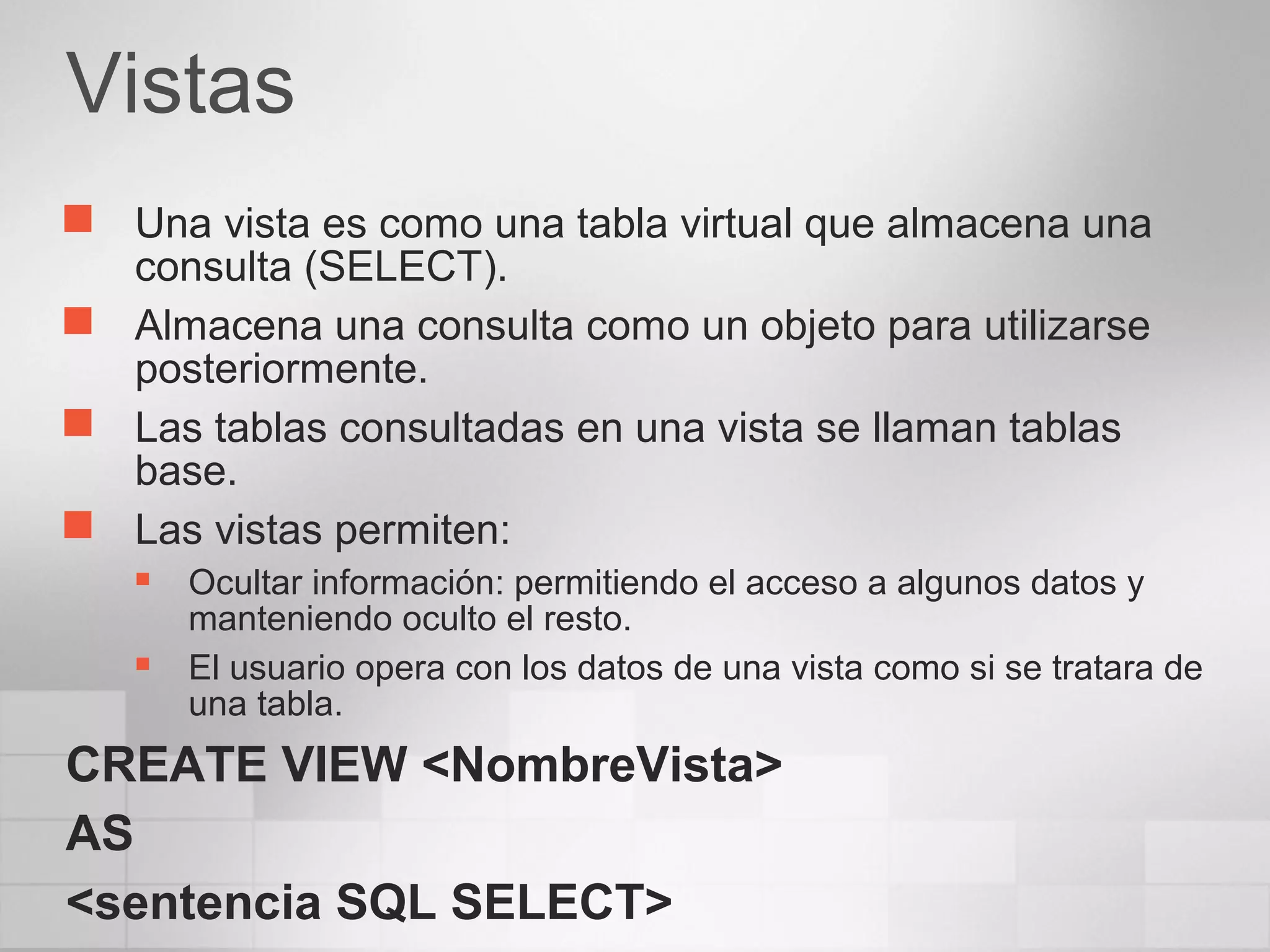 Vistas
 Una vista es como una tabla virtual que almacena una
consulta (SELECT).
 Almacena una consulta como un objeto para utilizarse
posteriormente.
 Las tablas consultadas en una vista se llaman tablas
base.
 Las vistas permiten:
 Ocultar información: permitiendo el acceso a algunos datos y
manteniendo oculto el resto.
 El usuario opera con los datos de una vista como si se tratara de
una tabla.
CREATE VIEW <NombreVista>
AS
<sentencia SQL SELECT>
 